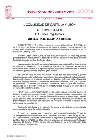 Boletín Oficial de Castilla y León
Núm. 24 Pág. 3627Viernes, 2 de febrero de 2018
I. COMUNIDAD DE CASTILLA Y LEÓN
C. SUBVENCIONES
C.1. Bases Reguladoras
CONSEJERÍA DE CULTURA Y TURISMO
ORDEN CYT/75/2018, de 17 de enero, por la que se modifica la Orden CYT/416/2016,
de 6 de mayo, por la que se establecen las bases reguladoras para la concesión de
subvenciones destinadas a financiar actuaciones dirigidas a fomentar la calidad del sector
turístico de Castilla y León.
Mediante Orden CYT/416/2016, de 6 de mayo, se establecen las bases reguladoras
para la concesión de subvenciones destinadas a financiar actuaciones dirigidas a fomentar
la calidad del sector turístico de Castilla y León.
La experiencia en la gestión de estas subvenciones, aconseja modificar determinados
aspectos de la citada orden, con la finalidad de avanzar en la consecución de la mejora
continua del sector turístico, lo que permite registrar importantes incrementos en el número
de visitantes, pernoctaciones, empleo o gasto turístico.
Así, por un lado se trata de aclarar cuáles son los actuaciones y gastos
subvencionables,incluyendoparalasagenciasdeviajes,comoactuaciónsubvencionable,
la promoción de nuevos productos turísticos en Castilla y León, que incluye los gastos
derivados del proyecto, diseño, maquetación e impresión de folletos, catálogos, originales
de publicidad o cualquier otro material promocional, siempre que sea novedoso,
relacionado con la creación de nuevos productos turísticos, incluida la creación, edición
y publicación en sistema Braille.
Por otro lado, se elimina la limitación que se establecía para concurrir a quienes ya
hubieran obtenido una subvención en las dos convocatorias anteriores, moderándose con
un nuevo criterio de valoración que discrimina positivamente a quién no haya obtenido
ayuda por esta línea de subvenciones en ese período. Asimismo, se concretan las
posibilidades de modificación de la resolución de concesión, facilitando el ejercicio de los
derechos de los beneficiarios.
Finalmente, atendiendo a la reducción de cargas administrativas, se simplifica la
documentación a presentar en la justificación.
En virtud de lo anterior y de conformidad con lo establecido en la Ley 5/2008, de
25 de septiembre, de Subvenciones de la Comunidad de Castilla y León, la Ley 38/2003,
de 17 de noviembre, General de Subvenciones, el Reglamento que la desarrolla, aprobado
por Real Decreto 887/2006, de 21 de julio, y al amparo de las atribuciones conferidas por
el artículo 26 de la Ley 3/2001, de 3 de julio, del Gobierno y de la Administración de la
Comunidad de Castilla y León,
CV: BOCYL-D-02022018-18
 