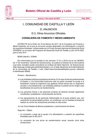 Boletín Oficial de Castilla y León
Núm. 42 Pág. 6834Jueves, 2 de marzo de 2017
I. COMUNIDAD DE CASTILLA Y LEÓN
D. ANUNCIOS
D.3. Otros Anuncios Oficiales
CONSEJERÍA DE FOMENTO Y MEDIO AMBIENTE
EXTRACTO de la Orden de 16 de febrero de 2017, de la Consejería de Fomento y
Medio Ambiente, por la que se convocan ayudas destinadas a la reforestación y creación
de superficies forestales, cofinanciadas por el Fondo Europeo Agrícola de Desarrollo Rural
(FEADER), en el marco del Programa de Desarrollo Rural de Castilla y León 2014-2020,
para el año 2017.
BDNS (Identif.): 333694.
De conformidad con lo previsto en los artículos 17.3.b y 20.8.a de la Ley 38/2003,
de 17 de noviembre, General de Subvenciones, se publica el extracto de la convocatoria
cuyo texto completo puede consultarse en la Base de Datos Nacional  de Subvenciones
(http://www.pap.minhap.gob.es/bdnstrans/index) y en la Sede electrónica de la Administración
de la Comunidad de Castilla y León (https://www.tramitacastillayleon.jcyl.es) utilizando
el identificador BDNS.
Primero.– Beneficiarios.
a) 	Las entidades públicas propietarias de tierras. En el caso de tierras pertenecientes
al Estado o a la Comunidad Autónoma sólo se podrá conceder la ayuda a la
forestación cuando el organismo que gestione dichas tierras sea un organismo
privado o una entidad local. Las entidades públicas no podrán ser en ningún caso
beneficiarias de la prima de mantenimiento.
b) 	Las personas físicas o las personas jurídicas de derecho privado legalmente
constituidas, propietarias o usufructuarias de tierras.
c) 	Las agrupaciones de las personas relacionadas en el punto anterior que, aun
careciendo de personalidad jurídica, se constituyan con la finalidad principal de
realizar en común las actuaciones previstas en esta orden.
d) 	Las Comunidades de Bienes propietarias o usufructuarias de tierras.
Segundo.– Objeto.
– 	 La concesión y pago de la ayuda a la reforestación y creación de superficies
forestales para el año 2017.
– 	 La concesión de una prima de mantenimiento anual, durante cinco años
consecutivos.
CV: BOCYL-D-02032017-16
 