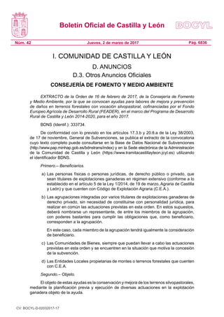 Boletín Oficial de Castilla y León
Núm. 42 Pág. 6836Jueves, 2 de marzo de 2017
I. COMUNIDAD DE CASTILLA Y LEÓN
D. ANUNCIOS
D.3. Otros Anuncios Oficiales
CONSEJERÍA DE FOMENTO Y MEDIO AMBIENTE
EXTRACTO de la Orden de 16 de febrero de 2017, de la Consejería de Fomento
y Medio Ambiente, por la que se convocan ayudas para labores de mejora y prevención
de daños en terrenos forestales con vocación silvopastoral, cofinanciadas por el Fondo
Europeo Agrícola de Desarrollo Rural (FEADER), en el marco del Programa de Desarrollo
Rural de Castilla y León 2014-2020, para el año 2017.
BDNS (Identif.): 333734.
De conformidad con lo previsto en los artículos 17.3.b y 20.8.a de la Ley 38/2003,
de 17 de noviembre, General de Subvenciones, se publica el extracto de la convocatoria
cuyo texto completo puede consultarse en la Base de Datos Nacional de Subvenciones
(http://www.pap.minhap.gob.es/bdnstrans/index) y en la Sede electrónica de la Administración
de la Comunidad de Castilla y León (https://www.tramitacastillayleon.jcyl.es) utilizando
el identificador BDNS.
Primero.– Beneficiarios.
a) 	Las personas físicas o personas jurídicas, de derecho público o privado, que
sean titulares de explotaciones ganaderas en régimen extensivo (conforme a lo
establecido en el artículo 5 de la Ley 1/2014, de 19 de marzo, Agraria de Castilla
y León) y que cuenten con Código de Explotación Agraria (C.E.A.). 
b) 	Las agrupaciones integradas por varios titulares de explotaciones ganaderas de
derecho privado, sin necesidad de constituirse con personalidad jurídica, para
realizar en común las actuaciones previstas en esta orden. En estos supuestos,
deberá nombrarse un representante, de entre los miembros de la agrupación,
con poderes bastantes para cumplir las obligaciones que, como beneficiario,
corresponden a la agrupación.
	 En este caso, cada miembro de la agrupación tendrá igualmente la consideración
de beneficiario.
c) 	Las Comunidades de Bienes, siempre que puedan llevar a cabo las actuaciones
previstas en esta orden y se encuentren en la situación que motiva la concesión
de la subvención.
d) 	Las Entidades Locales propietarias de montes o terrenos forestales que cuenten
con C.E.A.
Segundo.– Objeto.
El objeto de estas ayudas es la conservación y mejora de los terrenos silvopastorales,
mediante la planificación previa y ejecución de diversas actuaciones en la explotación
ganadera objeto de la ayuda.
CV: BOCYL-D-02032017-17
 
