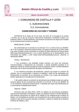 Boletín Oficial de Castilla y León
Núm. 64 Pág. 12649Martes, 3 de abril de 2018
I. COMUNIDAD DE CASTILLA Y LEÓN
C. SUBVENCIONES
C.2. Convocatorias
CONSEJERÍA DE CULTURA Y TURISMO
EXTRACTO de la Orden de 23 de marzo de 2018, de la Consejería de Cultura
y Turismo, por la que se convocan subvenciones destinadas a Entidades Locales, con
población inferior a 20.000 habitantes, para financiar actuaciones de mejora de la calidad
en las infraestructuras turísticas en destino.
BDNS (Identif.): 391894
De conformidad con lo previsto en los artículos 17.3. b y 20.8.a de la Ley 38/2003,
de 17 de noviembre, General de Subvenciones, se publica el extracto de la orden citada
cuyo texto completo puede consultarse en la Base de Datos Nacional de Subvenciones
(http://www.infosubvenciones.es) y en la Sede electrónica de la Administración de la
Comunidad de Castilla y León (https://www.tramitacastillayleon.jcyl.es) utilizando el
identificador BDNS.
Primero.– Beneficiarios.
1. Los municipios y las entidades locales menores, así como las comarcas,
mancomunidades y asociaciones de municipios, y demás entidades previstas en la
legislación vigente en materia de régimen local con población inferior a 20.000 habitantes
de acuerdo con la última actualización del padrón de habitantes.
2. Los miembros asociados del beneficiario, siempre que tengan la condición de
públicos, que se comprometan a efectuar la totalidad o parte de las actividades que
fundamentan la concesión de la subvención en nombre y por cuenta del beneficiario
tendrán igualmente la consideración de beneficiarios.
3. No podrán obtener la condición de beneficiarios las entidades locales en quienes
concurra alguna de las circunstancias previstas en el artículo 13 de la Ley 38/2003, de
17 de noviembre, General de Subvenciones, ni aquellas que hayan sido beneficiarias en
la convocatoria inmediatamente anterior.
Segundo.– Objeto.
Convocar, para los años 2018 y 2019, en régimen de concurrencia competitiva,
subvenciones destinadas a Entidades Locales con población inferior a 20.000 habitantes,
para financiar actuaciones de mejora de la calidad en las infraestructuras turísticas en
destino, con la finalidad de contribuir a la diversificación de la oferta turística, impulsar la
puesta en valor de los recursos culturales y artísticos, y mejorar la calidad de los destinos
turísticos de Castilla y León.
CV: BOCYL-D-03042018-8
 
