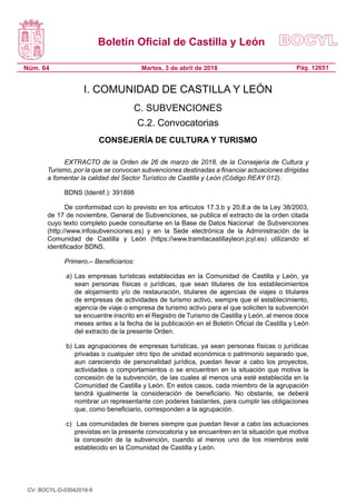 Boletín Oficial de Castilla y León
Núm. 64 Pág. 12651Martes, 3 de abril de 2018
I. COMUNIDAD DE CASTILLA Y LEÓN
C. SUBVENCIONES
C.2. Convocatorias
CONSEJERÍA DE CULTURA Y TURISMO
EXTRACTO de la Orden de 26 de marzo de 2018, de la Consejería de Cultura y
Turismo, por la que se convocan subvenciones destinadas a financiar actuaciones dirigidas
a fomentar la calidad del Sector Turístico de Castilla y León (Código REAY 012).
BDNS (Identif.): 391898
De conformidad con lo previsto en los artículos 17.3.b y 20.8.a de la Ley 38/2003,
de 17 de noviembre, General de Subvenciones, se publica el extracto de la orden citada
cuyo texto completo puede consultarse en la Base de Datos Nacional  de Subvenciones
(http://www.infosubvenciones.es) y en la Sede electrónica de la Administración de la
Comunidad de Castilla y León (https://www.tramitacastillayleon.jcyl.es) utilizando el
identificador BDNS.
Primero.– Beneficiarios:
a)	Las empresas turísticas establecidas en la Comunidad de Castilla y León, ya
sean personas físicas o jurídicas, que sean titulares de los establecimientos
de alojamiento y/o de restauración, titulares de agencias de viajes o titulares
de empresas de actividades de turismo activo, siempre que el establecimiento,
agencia de viaje o empresa de turismo activo para el que soliciten la subvención
se encuentre inscrito en el Registro de Turismo de Castilla y León, al menos doce
meses antes a la fecha de la publicación en el Boletín Oficial de Castilla y León
del extracto de la presente Orden.
b)	Las agrupaciones de empresas turísticas, ya sean personas físicas o jurídicas
privadas o cualquier otro tipo de unidad económica o patrimonio separado que,
aun careciendo de personalidad jurídica, puedan llevar a cabo los proyectos,
actividades o comportamientos o se encuentren en la situación que motiva la
concesión de la subvención, de las cuales al menos una esté establecida en la
Comunidad de Castilla y León. En estos casos, cada miembro de la agrupación
tendrá igualmente la consideración de beneficiario. No obstante, se deberá
nombrar un representante con poderes bastantes, para cumplir las obligaciones
que, como beneficiario, corresponden a la agrupación.
c)	 Las comunidades de bienes siempre que puedan llevar a cabo las actuaciones
previstas en la presente convocatoria y se encuentren en la situación que motiva
la concesión de la subvención, cuando al menos uno de los miembros esté
establecido en la Comunidad de Castilla y León.
CV: BOCYL-D-03042018-9
 