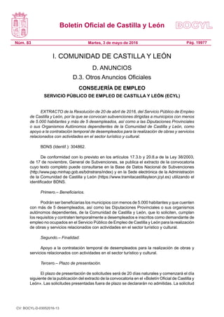 Boletín Oficial de Castilla y León
Núm. 83 Pág. 19977Martes, 3 de mayo de 2016
I. COMUNIDAD DE CASTILLA Y LEÓN
D. ANUNCIOS
D.3. Otros Anuncios Oficiales
CONSEJERÍA DE EMPLEO
SERVICIO PÚBLICO DE EMPLEO DE CASTILLA Y LEÓN (ECYL)
EXTRACTO de la Resolución de 20 de abril de 2016, del Servicio Público de Empleo
de Castilla y León, por la que se convocan subvenciones dirigidas a municipios con menos
de 5.000 habitantes y más de 5 desempleados, así como a las Diputaciones Provinciales
o sus Organismos Autónomos dependientes de la Comunidad de Castilla y León, como
apoyo a la contratación temporal de desempleados para la realización de obras y servicios
relacionados con actividades en el sector turístico y cultural.
BDNS (Identif.): 304862.
De conformidad con lo previsto en los artículos 17.3.b y 20.8.a de la Ley 38/2003,
de 17 de noviembre, General de Subvenciones, se publica el extracto de la convocatoria
cuyo texto completo puede consultarse en la Base de Datos Nacional de Subvenciones
(http://www.pap.minhap.gob.es/bdnstrans/index) y en la Sede electrónica de la Administración
de la Comunidad de Castilla y León (https://www.tramitacastillayleon.jcyl.es) utilizando el
identificador BDNS.
Primero.– Beneficiarios.
Podrán ser beneficiarias los municipios con menos de 5.000 habitantes y que cuenten
con más de 5 desempleados, así como las Diputaciones Provinciales o sus organismos
autónomos dependientes, de la Comunidad de Castilla y León, que lo soliciten, cumplan
los requisitos y contraten temporalmente a desempleados e inscritos como demandante de
empleo no ocupados en el Servicio Público de Empleo de Castilla y León para la realización
de obras y servicios relacionados con actividades en el sector turístico y cultural.
Segundo.– Finalidad.
Apoyo a la contratación temporal de desempleados para la realización de obras y
servicios relacionados con actividades en el sector turístico y cultural.
Tercero.– Plazo de presentación.
El plazo de presentación de solicitudes será de 20 días naturales y comenzará el día
siguiente de la publicación del extracto de la convocatoria en el «Boletín Oficial de Castilla y
León». Las solicitudes presentadas fuera de plazo se declararán no admitidas. La solicitud
CV: BOCYL-D-03052016-13
 