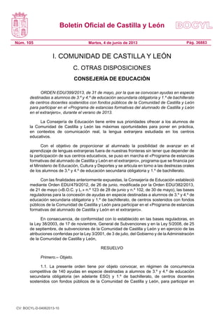 Boletín Oficial de Castilla y León
Núm. 105 Pág. 36883Martes, 4 de junio de 2013
I. COMUNIDAD DE CASTILLA Y LEÓN
C. OTRAS DISPOSICIONES
CONSEJERÍA DE EDUCACIÓN
ORDEN EDU/399/2013, de 31 de mayo, por la que se convocan ayudas en especie
destinadas a alumnos de 3.º y 4.º de educación secundaria obligatoria y 1.º de bachillerato
de centros docentes sostenidos con fondos públicos de la Comunidad de Castilla y León
para participar en el «Programa de estancias formativas del alumnado de Castilla y León
en el extranjero», durante el verano de 2013.
La Consejería de Educación tiene entre sus prioridades ofrecer a los alumnos de
la Comunidad de Castilla y León las máximas oportunidades para poner en práctica,
en contextos de comunicación real, la lengua extranjera estudiada en los centros
educativos.
Con el objetivo de proporcionar al alumnado la posibilidad de avanzar en el
aprendizaje de lenguas extranjeras fuera de nuestras fronteras sin tener que depender de
la participación de sus centros educativos, se puso en marcha el «Programa de estancias
formativas del alumnado de Castilla y León en el extranjero», programa que se financia por
el Ministerio de Educación, Cultura y Deportes y se articula en torno a las destrezas orales
de los alumnos de 3.º y 4.º de educación secundaria obligatoria y 1.º de bachillerato.
Con las finalidades anteriormente expuestas, la Consejería de Educación estableció
mediante Orden EDU/479/2012, de 26 de junio, modificada por la Orden EDU/382/2013,
de 21 de mayo («B.O.C. y L.» n.º 123 de 28 de junio y n.º 102, de 30 de mayo), las bases
reguladoras para la concesión de ayudas en especie destinadas a alumnos de 3.º y 4.º de
educación secundaria obligatoria y 1.º de bachillerato, de centros sostenidos con fondos
públicos de la Comunidad de Castilla y León para participar en el «Programa de estancias
formativas del alumnado de Castilla y León en el extranjero».
En consecuencia, de conformidad con lo establecido en las bases reguladoras, en
la Ley 38/2003, de 17 de noviembre, General de Subvenciones y en la Ley 5/2008, de 25
de septiembre, de subvenciones de la Comunidad de Castilla y León y en ejercicio de las
atribuciones conferidas por la Ley 3/2001, de 3 de julio, del Gobierno y de la Administración
de la Comunidad de Castilla y León,
RESUELVO
Primero.– Objeto.
1.1. La presente orden tiene por objeto convocar, en régimen de concurrencia
competitiva de 140 ayudas en especie destinadas a alumnos de 3.º y 4.º de educación
secundaria obligatoria (en adelante ESO) y 1.º de bachillerato, de centros docentes
sostenidos con fondos públicos de la Comunidad de Castilla y León, para participar en
CV: BOCYL-D-04062013-10
 