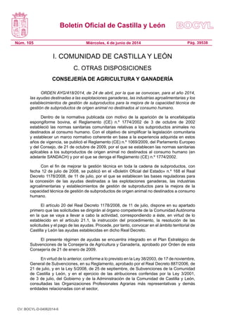 Boletín Oficial de Castilla y León
Núm. 105 Pág. 39538Miércoles, 4 de junio de 2014
I. COMUNIDAD DE CASTILLA Y LEÓN
C. OTRAS DISPOSICIONES
CONSEJERÍA DE AGRICULTURA Y GANADERÍA
ORDEN AYG/418/2014, de 24 de abril, por la que se convocan, para el año 2014,
las ayudas destinadas a las explotaciones ganaderas, las industrias agroalimentarias y los
establecimientos de gestión de subproductos para la mejora de la capacidad técnica de
gestión de subproductos de origen animal no destinados al consumo humano.
Dentro de la normativa publicada con motivo de la aparición de la encefalopatía
espongiforme bovina, el Reglamento (CE) n.º 1774/2002 de 3 de octubre de 2002
estableció las normas sanitarias comunitarias relativas a los subproductos animales no
destinados al consumo humano. Con el objetivo de simplificar la legislación comunitaria
y establecer un marco normativo coherente en base a la experiencia adquirida en estos
años de vigencia, se publicó el Reglamento (CE) n.º 1069/2009, del Parlamento Europeo
y del Consejo, de 21 de octubre de 2009, por el que se establecen las normas sanitarias
aplicables a los subproductos de origen animal no destinados al consumo humano (en
adelante SANDACH) y por el que se deroga el Reglamento (CE) n.º 1774/2002.
Con el fin de mejorar la gestión técnica en toda la cadena de subproductos, con
fecha 12 de julio de 2008, se publicó en el «Boletín Oficial del Estado» n.º 168 el Real
Decreto 1178/2008, de 11 de julio, por el que se establecen las bases reguladoras para
la concesión de las ayudas destinadas a las explotaciones ganaderas, las industrias
agroalimentarias y establecimientos de gestión de subproductos para la mejora de la
capacidad técnica de gestión de subproductos de origen animal no destinados a consumo
humano.
El artículo 20 del Real Decreto 1178/2008, de 11 de julio, dispone en su apartado
primero que las solicitudes se dirigirán al órgano competente de la Comunidad Autónoma
en la que se vaya a llevar a cabo la actividad, correspondiendo a éste, en virtud de lo
establecido en el artículo 21.1, la instrucción del procedimiento, la resolución de las
solicitudes y el pago de las ayudas. Procede, por tanto, convocar en el ámbito territorial de
Castilla y León las ayudas establecidas en dicho Real Decreto.
El presente régimen de ayudas se encuentra integrado en el Plan Estratégico de
Subvenciones de la Consejería de Agricultura y Ganadería, aprobado por Orden de esta
Consejería de 21 de enero de 2009.
En virtud de lo anterior, conforme a lo previsto en la Ley 38/2003, de 17 de noviembre,
General de Subvenciones, en su Reglamento, aprobado por el Real Decreto 887/2006, de
21 de julio, y en la Ley 5/2008, de 25 de septiembre, de Subvenciones de la Comunidad
de Castilla y León, y en el ejercicio de las atribuciones conferidas por la Ley 3/2001,
de 3 de julio, del Gobierno y de la Administración de la Comunidad de Castilla y León,
consultadas las Organizaciones Profesionales Agrarias más representativas y demás
entidades relacionadas con el sector,
CV: BOCYL-D-04062014-6
 