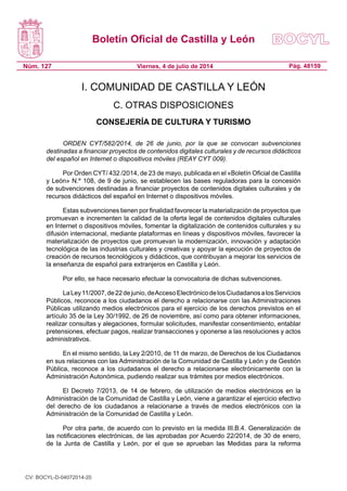 Boletín Oficial de Castilla y León
Núm. 127 Pág. 48159Viernes, 4 de julio de 2014
I. COMUNIDAD DE CASTILLA Y LEÓN
C. OTRAS DISPOSICIONES
CONSEJERÍA DE CULTURA Y TURISMO
ORDEN CYT/582/2014, de 26 de junio, por la que se convocan subvenciones
destinadas a financiar proyectos de contenidos digitales culturales y de recursos didácticos
del español en Internet o dispositivos móviles (REAY CYT 009).
Por Orden CYT/ 432 /2014, de 23 de mayo, publicada en el «Boletín Oficial de Castilla
y León» N.º 108, de 9 de junio, se establecen las bases reguladoras para la concesión
de subvenciones destinadas a financiar proyectos de contenidos digitales culturales y de
recursos didácticos del español en Internet o dispositivos móviles.
Estas subvenciones tienen por finalidad favorecer la materialización de proyectos que
promuevan e incrementen la calidad de la oferta legal de contenidos digitales culturales
en Internet o dispositivos móviles, fomentar la digitalización de contenidos culturales y su
difusión internacional, mediante plataformas en líneas y dispositivos móviles, favorecer la
materialización de proyectos que promuevan la modernización, innovación y adaptación
tecnológica de las industrias culturales y creativas y apoyar la ejecución de proyectos de
creación de recursos tecnológicos y didácticos, que contribuyan a mejorar los servicios de
la enseñanza de español para extranjeros en Castilla y León.
Por ello, se hace necesario efectuar la convocatoria de dichas subvenciones.
LaLey11/2007,de22dejunio,deAccesoElectrónicodelosCiudadanosalosServicios
Públicos, reconoce a los ciudadanos el derecho a relacionarse con las Administraciones
Públicas utilizando medios electrónicos para el ejercicio de los derechos previstos en el
artículo 35 de la Ley 30/1992, de 26 de noviembre, así como para obtener informaciones,
realizar consultas y alegaciones, formular solicitudes, manifestar consentimiento, entablar
pretensiones, efectuar pagos, realizar transacciones y oponerse a las resoluciones y actos
administrativos.
En el mismo sentido, la Ley 2/2010, de 11 de marzo, de Derechos de los Ciudadanos
en sus relaciones con las Administración de la Comunidad de Castilla y León y de Gestión
Pública, reconoce a los ciudadanos el derecho a relacionarse electrónicamente con la
Administración Autonómica, pudiendo realizar sus trámites por medios electrónicos.
El Decreto 7/2013, de 14 de febrero, de utilización de medios electrónicos en la
Administración de la Comunidad de Castilla y León, viene a garantizar el ejercicio efectivo
del derecho de los ciudadanos a relacionarse a través de medios electrónicos con la
Administración de la Comunidad de Castilla y León.
Por otra parte, de acuerdo con lo previsto en la medida III.B.4. Generalización de
las notificaciones electrónicas, de las aprobadas por Acuerdo 22/2014, de 30 de enero,
de la Junta de Castilla y León, por el que se aprueban las Medidas para la reforma
CV: BOCYL-D-04072014-20
 