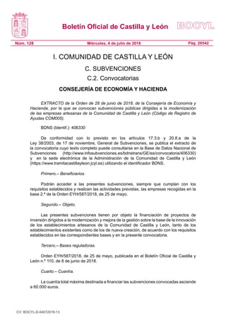 Boletín Oficial de Castilla y León
Núm. 128 Pág. 26542Miércoles, 4 de julio de 2018
I. COMUNIDAD DE CASTILLA Y LEÓN
C. SUBVENCIONES
C.2. Convocatorias
CONSEJERÍA DE ECONOMÍA Y HACIENDA
EXTRACTO de la Orden de 28 de junio de 2018, de la Consejería de Economía y
Hacienda, por la que se convocan subvenciones públicas dirigidas a la modernización
de las empresas artesanas de la Comunidad de Castilla y León (Código de Registro de
Ayudas COM005).
BDNS (Identif.): 406330
De conformidad con lo previsto en los artículos 17.3.b y 20.8.a de la
Ley 38/2003, de 17 de noviembre, General de Subvenciones, se publica el extracto de
la convocatoria cuyo texto completo puede consultarse en la Base de Datos Nacional de
Subvenciones (http://www.infosubvenciones.es/bdnstrans/GE/es/convocatoria/406330)
y  en la sede electrónica de la Administración de la Comunidad de Castilla y León
(https://www.tramitacastillayleon.jcyl.es) utilizando el identificador BDNS.
Primero.– Beneficiarios.
Podrán acceder a las presentes subvenciones, siempre que cumplan con los
requisitos establecidos y realicen las actividades previstas, las empresas recogidas en la
base 2.ª de la Orden EYH/587/2018, de 25 de mayo.
Segundo.– Objeto.
Las presentes subvenciones tienen por objeto la financiación de proyectos de
inversión dirigidos a la modernización y mejora de la gestión sobre la base de la innovación
de los establecimientos artesanos de la Comunidad de Castilla y León, tanto de los
establecimientos existentes como de los de nueva creación, de acuerdo con los requisitos
establecidos en las correspondientes bases y en la presente convocatoria.
Tercero.– Bases reguladoras.
Orden EYH/587/2018, de 25 de mayo, publicada en el Boletín Oficial de Castilla y
León n.º 110, de 8 de junio de 2018.
Cuarto.– Cuantía.
La cuantía total máxima destinada a financiar las subvenciones convocadas asciende
a 60.000 euros.
CV: BOCYL-D-04072018-13
 