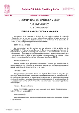 Boletín Oficial de Castilla y León
Núm. 128 Pág. 26544Miércoles, 4 de julio de 2018
I. COMUNIDAD DE CASTILLA Y LEÓN
C. SUBVENCIONES
C.2. Convocatorias
CONSEJERÍA DE ECONOMÍA Y HACIENDA
EXTRACTO de la Orden de 28 de junio de 2018, de la Consejería de Economía
y Hacienda, por la que se convocan subvenciones públicas dirigidas promover la
comercialización y garantizar el abastecimiento en el medio rural de la Comunidad de
Castilla y León (Código de Registro de Ayudas COM006).
BDNS (Identif.): 406263
De conformidad con lo previsto en los artículos 17.3.b y 20.8.a de la
Ley 38/2003, de 17 de noviembre, General de Subvenciones, se publica el extracto de
la orden citada cuyo texto completo puede consultarse en la Base de Datos Nacional de
Subvenciones (http://www.infosubvenciones.es/bdnstrans/GE/es/convocatoria/406263)
y en la Sede electrónica de la Administración de la Comunidad de Castilla y León
(https://www.tramitacastillayleon.jcyl.es) utilizando el identificador BDNS.
Primero.– Beneficiarios.
Podrán acceder a las presentes subvenciones, siempre que cumplan con los
requisitos establecidos y realicen las actividades previstas, las entidades recogidas en la
base 2.ª de la Orden EYH/585/2018, de 24 de mayo.
Segundo.– Objeto.
Las presentes subvenciones tienen por objeto la financiación de proyectos que
vinculados a establecimientos comerciales, tanto existentes como de nueva creación, y
con la finalidad de promover la comercialización y favorecer el aprovisionamiento en el
medio rural, se dirijan a garantizar el abastecimiento de productos de carácter cotidiano, de
acuerdo con los requisitos establecidos en las presentes bases y en las correspondientes
convocatorias.
Tercero.– Bases reguladoras.
Orden EYH/585/2018, de 24 de mayo, publicada en el Boletín Oficial de Castilla y
León n.º 110, de 8 junio de 2018.
Cuarto.– Cuantía.
La cuantía total máxima destinada a financiar las subvenciones convocadas asciende
a 200.000 euros.
CV: BOCYL-D-04072018-14
 