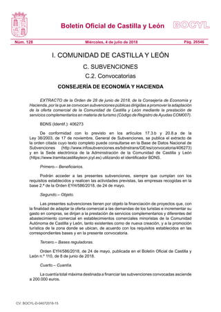 Boletín Oficial de Castilla y León
Núm. 128 Pág. 26546Miércoles, 4 de julio de 2018
I. COMUNIDAD DE CASTILLA Y LEÓN
C. SUBVENCIONES
C.2. Convocatorias
CONSEJERÍA DE ECONOMÍA Y HACIENDA
EXTRACTO de la Orden de 28 de junio de 2018, de la Consejería de Economía y
Hacienda, por la que se convocan subvenciones públicas dirigidas a promover la adaptación
de la oferta comercial de la Comunidad de Castilla y León mediante la prestación de
servicios complementarios en materia de turismo (Código de Registro deAyudas COM007).
BDNS (Identif.): 406273
De conformidad con lo previsto en los artículos 17.3.b y 20.8.a de la
Ley 38/2003, de 17 de noviembre, General de Subvenciones, se publica el extracto de
la orden citada cuyo texto completo puede consultarse en la Base de Datos Nacional de
Subvenciones (http://www.infosubvenciones.es/bdnstrans/GE/es/convocatoria/406273)
y en la Sede electrónica de la Administración de la Comunidad de Castilla y León
(https://www.tramitacastillayleon.jcyl.es) utilizando el identificador BDNS.
Primero.– Beneficiarios.
Podrán acceder a las presentes subvenciones, siempre que cumplan con los
requisitos establecidos y realicen las actividades previstas, las empresas recogidas en la
base 2.ª de la Orden EYH/586/2018, de 24 de mayo.
Segundo.– Objeto.
Las presentes subvenciones tienen por objeto la financiación de proyectos que, con
la finalidad de adaptar la oferta comercial a las demandas de los turistas e incrementar su
gasto en compras, se dirijan a la prestación de servicios complementarios y diferentes del
abastecimiento comercial en establecimientos comerciales minoristas de la Comunidad
Autónoma de Castilla y León, tanto existentes como de nueva creación, y a la promoción
turística de la zona donde se ubican, de acuerdo con los requisitos establecidos en las
correspondientes bases y en la presente convocatoria.
Tercero.– Bases reguladoras.
Orden EYH/586/2018, de 24 de mayo, publicada en el Boletín Oficial de Castilla y
León n.º 110, de 8 de junio de 2018.
Cuarto.– Cuantía.
La cuantía total máxima destinada a financiar las subvenciones convocadas asciende
a 200.000 euros.
CV: BOCYL-D-04072018-15
 