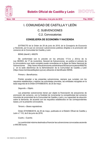 Boletín Oficial de Castilla y León
Núm. 128 Pág. 26548Miércoles, 4 de julio de 2018
I. COMUNIDAD DE CASTILLA Y LEÓN
C. SUBVENCIONES
C.2. Convocatorias
CONSEJERÍA DE ECONOMÍA Y HACIENDA
EXTRACTO de la Orden de 28 de junio de 2018, de la Consejería de Economía
y Hacienda, por la que se convocan subvenciones públicas dirigidas a la promoción del
comercio de la Comunidad de Castilla y León.
BDNS (Identif.): 406276
De conformidad con lo previsto en los artículos 17.3.b y 20.8.a de la
Ley 38/2003, de 17 de noviembre, General de Subvenciones, se publica el extracto de
la convocatoria cuyo texto completo puede consultarse en la Base de Datos Nacional de
Subvenciones (http://www.infosubvenciones.es/bdnstrans/GE/es/convocatoria/406276)
y  en la sede electrónica de la Administración de la Comunidad de Castilla y León
(https://www.tramitacastillayleon.jcyl.es) utilizando el identificador BDNS.
Primero.– Beneficiarios.
Podrán acceder a las presentes subvenciones, siempre que cumplan con los
requisitos establecidos y realicen las actividades previstas, las entidades recogidas en la
base segunda de la Orden EYH/588/2018, de 25 de mayo.
Segundo.– Objeto.
Las presentes subvenciones tienen por objeto la financiación de actuaciones de
promoción del comercio, con la finalidad de incrementar la competitividad del comercio
minorista de proximidad de la Comunidad de Castilla y León y su capacidad de atracción
sobre la demanda, de acuerdo con los requisitos establecidos en las correspondientes 
bases y en la presente convocatoria.
Tercero.– Bases reguladoras.
Orden EYH/588/2018, de 25 de mayo, publicada en el Boletín Oficial de Castilla y
León n.º 110, de 8 de junio de 2018.
Cuarto.– Cuantía.
La cuantía total máxima destinada a financiar las subvenciones convocadas asciende
a 446.000 euros.
CV: BOCYL-D-04072018-16
 