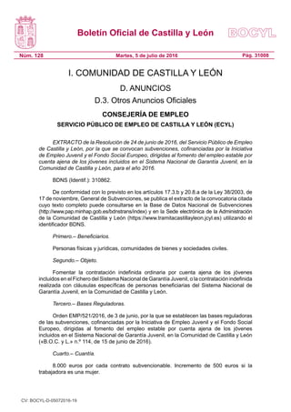 Boletín Oficial de Castilla y León
Núm. 128 Pág. 31008Martes, 5 de julio de 2016
I. COMUNIDAD DE CASTILLA Y LEÓN
D. ANUNCIOS
D.3. Otros Anuncios Oficiales
CONSEJERÍA DE EMPLEO
SERVICIO PÚBLICO DE EMPLEO DE CASTILLA Y LEÓN (ECYL)
EXTRACTO de la Resolución de 24 de junio de 2016, del Servicio Público de Empleo
de Castilla y León, por la que se convocan subvenciones, cofinanciadas por la Iniciativa
de Empleo Juvenil y el Fondo Social Europeo, dirigidas al fomento del empleo estable por
cuenta ajena de los jóvenes incluidos en el Sistema Nacional de Garantía Juvenil, en la
Comunidad de Castilla y León, para el año 2016.
BDNS (Identif.): 310862.
De conformidad con lo previsto en los artículos 17.3.b y 20.8.a de la Ley 38/2003, de
17 de noviembre, General de Subvenciones, se publica el extracto de la convocatoria citada
cuyo texto completo puede consultarse en la Base de Datos Nacional de Subvenciones
(http://www.pap.minhap.gob.es/bdnstrans/index) y en la Sede electrónica de la Administración
de la Comunidad de Castilla y León (https://www.tramitacastillayleon.jcyl.es) utilizando el
identificador BDNS.
Primero.– Beneficiarios.
Personas físicas y jurídicas, comunidades de bienes y sociedades civiles.
Segundo.– Objeto.
Fomentar la contratación indefinida ordinaria por cuenta ajena de los jóvenes
incluidos en el Fichero del Sistema Nacional de Garantía Juvenil, o la contratación indefinida
realizada con cláusulas específicas de personas beneficiarias del Sistema Nacional de
Garantía Juvenil, en la Comunidad de Castilla y León.
Tercero.– Bases Reguladoras.
Orden EMP/521/2016, de 3 de junio, por la que se establecen las bases reguladoras
de las subvenciones, cofinanciadas por la Iniciativa de Empleo Juvenil y el Fondo Social
Europeo, dirigidas al fomento del empleo estable por cuenta ajena de los jóvenes
incluidos en el Sistema Nacional de Garantía Juvenil, en la Comunidad de Castilla y León
(«B.O.C. y L.» n.º 114, de 15 de junio de 2016).
Cuarto.– Cuantía.
8.000 euros por cada contrato subvencionable. Incremento de 500 euros si la
trabajadora es una mujer.
CV: BOCYL-D-05072016-19
 