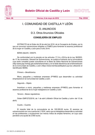 Boletín Oficial de Castilla y León
Núm. 86 Pág. 20344Viernes, 6 de mayo de 2016
I. COMUNIDAD DE CASTILLA Y LEÓN
D. ANUNCIOS
D.3. Otros Anuncios Oficiales
CONSEJERÍA DE EMPLEO
EXTRACTO de la Orden de 26 de abril de 2016, de la Consejería de Empleo, por la
que se convocan subvenciones dirigidas a PYMES para fomentar el ascenso profesional
de la mujer en Castilla y León para el año 2016.
BDNS (Identif.): 305275.
De conformidad con lo previsto en los artículos 17.3.b y 20.8.a de la Ley 38/2003,
de 17 de noviembre, General de Subvenciones, se publica el extracto de la convocatoria
cuyo texto completo puede consultarse en la Base de Datos Nacional de Subvenciones
(http://www.pap.minhap.gob.es/bdnstrans/index) y en la Sede electrónica de la Administración
de la Comunidad de Castilla y León (https://www.tramitacastillayleon.jcyl.es) utilizando el
identificador BDNS.
Primero.– Beneficiarios.
Micro, pequeñas y medianas empresas (PYMES) que desarrollen su actividad
empresarial en la Comunidad de Castilla y León.
Segundo.– Objeto.
Incentivar a micro, pequeñas y medianas empresas (PYMES) para fomentar el
ascenso profesional de la mujer trabajadora en Castilla y León.
Tercero.– Bases reguladoras.
Orden EMP/272/2016, de 1 de abril («Boletín Oficial de Castilla y León» del 12 de
abril).
Cuarto.– Cuantía.
El importe total de la convocatoria es de 100.000,00 euros. El ascenso se
subvencionará con una cuantía de 2.100 €, salvo que la trabajadora desarrolle su actividad
en las profesiones y ocupaciones con menos índice de empleo femenino, en cuyo caso
percibirá una ayuda de 2.650 euros.
CV: BOCYL-D-06052016-34
 