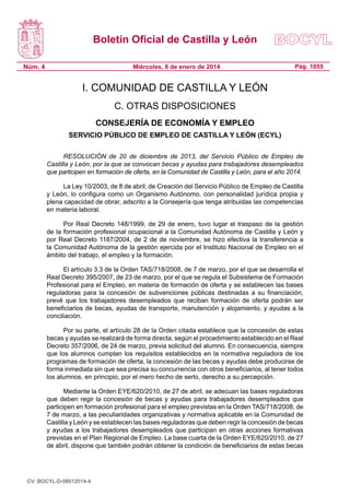 Boletín Oficial de Castilla y León
Núm. 4

Miércoles, 8 de enero de 2014

Pág. 1055

I. COMUNIDAD DE CASTILLA Y LEÓN
C. OTRAS DISPOSICIONES
CONSEJERÍA DE ECONOMÍA Y EMPLEO
SERVICIO PÚBLICO DE EMPLEO DE CASTILLA Y LEÓN (ECYL)
RESOLUCIÓN de 20 de diciembre de 2013, del Servicio Público de Empleo de
Castilla y León, por la que se convocan becas y ayudas para trabajadores desempleados
que participen en formación de oferta, en la Comunidad de Castilla y León, para el año 2014.
La Ley 10/2003, de 8 de abril, de Creación del Servicio Público de Empleo de Castilla
y León, lo configura como un Organismo Autónomo, con personalidad jurídica propia y
plena capacidad de obrar, adscrito a la Consejería que tenga atribuidas las competencias
en materia laboral.
Por Real Decreto 148/1999, de 29 de enero, tuvo lugar el traspaso de la gestión
de la formación profesional ocupacional a la Comunidad Autónoma de Castilla y León y
por Real Decreto 1187/2004, de 2 de de noviembre, se hizo efectiva la transferencia a
la Comunidad Autónoma de la gestión ejercida por el Instituto Nacional de Empleo en el
ámbito del trabajo, el empleo y la formación.
El artículo 3.3 de la Orden TAS/718/2008, de 7 de marzo, por el que se desarrolla el
Real Decreto 395/2007, de 23 de marzo, por el que se regula el Subsistema de Formación
Profesional para el Empleo, en materia de formación de oferta y se establecen las bases
reguladoras para la concesión de subvenciones públicas destinadas a su financiación,
prevé que los trabajadores desempleados que reciban formación de oferta podrán ser
beneficiarios de becas, ayudas de transporte, manutención y alojamiento, y ayudas a la
conciliación.
Por su parte, el artículo 28 de la Orden citada establece que la concesión de estas
becas y ayudas se realizará de forma directa, según el procedimiento establecido en el Real
Decreto 357/2006, de 24 de marzo, previa solicitud del alumno. En consecuencia, siempre
que los alumnos cumplan los requisitos establecidos en la normativa reguladora de los
programas de formación de oferta, la concesión de las becas y ayudas debe producirse de
forma inmediata sin que sea precisa su concurrencia con otros beneficiarios, al tener todos
los alumnos, en principio, por el mero hecho de serlo, derecho a su percepción.
Mediante la Orden EYE/620/2010, de 27 de abril, se adecuan las bases reguladoras
que deben regir la concesión de becas y ayudas para trabajadores desempleados que
participen en formación profesional para el empleo previstas en la Orden TAS/718/2008, de
7 de marzo, a las peculiaridades organizativas y normativa aplicable en la Comunidad de
Castilla y León y se establecen las bases reguladoras que deben regir la concesión de becas
y ayudas a los trabajadores desempleados que participan en otras acciones formativas
previstas en el Plan Regional de Empleo. La base cuarta de la Orden EYE/620/2010, de 27
de abril, dispone que también podrán obtener la condición de beneficiarios de estas becas

CV: BOCYL-D-08012014-4

 