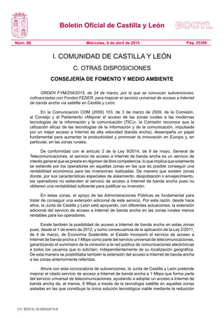 Boletín Oficial de Castilla y León
Núm. 66 Pág. 25366Miércoles, 8 de abril de 2015
I. COMUNIDAD DE CASTILLA Y LEÓN
C. OTRAS DISPOSICIONES
CONSEJERÍA DE FOMENTO Y MEDIO AMBIENTE
ORDEN FYM/254/2015, de 24 de marzo, por la que se convocan subvenciones,
cofinanciadas con Fondos FEDER, para mejorar el servicio universal de acceso a Internet
de banda ancha vía satélite en Castilla y León.
En la Comunicación COM (2009) 103, de 3 de marzo de 2009, de la Comisión,
al Consejo y al Parlamento «Mejorar el acceso de las zonas rurales a las modernas
tecnologías de la información y la comunicación (TIC)», la Comisión reconoce que la
utilización eficaz de las tecnologías de la información y de la comunicación, impulsada
por un mejor acceso a Internet de alta velocidad (banda ancha), desempeña un papel
fundamental para aumentar la productividad y promover la innovación en Europa y, en
particular, en las zonas rurales.
De conformidad con el artículo 2 de la Ley  9/2014, de 9 de mayo, General de
Telecomunicaciones, el servicio de acceso a Internet de banda ancha es un servicio de
interés general que se presta en régimen de libre competencia, lo que implica que solamente
se extiende por los operadores en aquellas zonas en las que es posible conseguir una
rentabilidad económica para las inversiones realizadas. De manera que existen zonas
donde, por sus características especiales de aislamiento, despoblación o envejecimiento,
los operadores no extienden el servicio de acceso a Internet de banda ancha pues no
obtienen una rentabilidad suficiente para justificar su inversión.
En estas zonas, el apoyo de las Administraciones Públicas es fundamental para
tratar de conseguir una extensión adicional de este servicio. Por esta razón, desde hace
años, la Junta de Castilla y León está apoyando, con diferentes actuaciones, la extensión
adicional del servicio de acceso a Internet de banda ancha en las zonas rurales menos
rentables para los operadores.
Existe también la posibilidad de acceso a Internet de banda ancha en estas zonas
pues, desde el 1 de enero de 2012, y como consecuencia de la aplicación de la Ley 2/2011,
de 4 de marzo, de Economía Sostenible, el Estado incorporó el servicio de acceso a
Internet de banda ancha a 1 Mbps como parte del servicio universal de telecomunicaciones,
garantizando el suministro de la conexión a la red pública de comunicaciones electrónicas
a todos los usuarios que lo soliciten, independientemente de su localización geográfica.
De esta manera se posibilitaba también la extensión del acceso a Internet de banda ancha
a las zonas anteriormente referidas.
Ahora con esta convocatoria de subvenciones, la Junta de Castilla y León pretende
mejorar el citado servicio de acceso a Internet de banda ancha a 1 Mbps que forma parte
del servicio universal de telecomunicaciones, ayudando a adoptar un acceso a Internet de
banda ancha de, al menos, 6 Mbps a través de la tecnología satélite en aquellas zonas
aisladas en las que constituye la única solución tecnológica viable mediante la reducción
CV: BOCYL-D-08042015-6
 