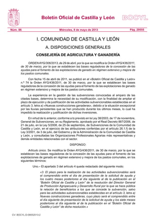 Boletín Oficial de Castilla y León
Núm. 86 Pág. 29555Miércoles, 8 de mayo de 2013
I. COMUNIDAD DE CASTILLA Y LEÓN
A. DISPOSICIONES GENERALES
CONSEJERÍA DE AGRICULTURA Y GANADERÍA
ORDENAYG/306/2013, de 29 de abril, por la que se modifica la OrdenAYG/436/2011,
de 30 de marzo, por la que se establecen las bases reguladoras de la concesión de las
ayudas para el fomento de las explotaciones de ganado en régimen extensivo y mejora de
los pastos comunales.
Con fecha 15 de abril de 2011, se publicó en el «Boletín Oficial de Castilla y León»
n.º 74 la Orden AYG/436/2011, de 30 de marzo, por la que se establecen las bases
reguladoras de la concesión de las ayudas para el fomento de las explotaciones de ganado
en régimen extensivo y mejora de los pastos comunales.
La experiencia en la gestión de las subvenciones convocadas al amparo de las
citadas bases, determina la necesidad de su modificación, con la finalidad de ampliar el
plazo de ejecución y de justificación de las actividades subvencionables establecidas en el
artículo 3, letra a) «Nuevas construcciones ganaderas», debido a la situación excepcional
por las lluvias persistentes que se han producido durante los últimos meses, lo cual ha
impedido la realización y justificación de dichas inversiones.
En virtud de lo anterior, conforme a lo previsto en la Ley 38/2003, de 17 de noviembre,
General de Subvenciones, en su Reglamento, aprobado por el Real Decreto 887/2006, de
21 de julio, en la Ley 5/2008, de 25 de septiembre, de Subvenciones de la Comunidad de
Castilla y León, en el ejercicio de las atribuciones conferidas por el artículo 26.1.f) de la
Ley 3/2001, de 3 de julio, del Gobierno y de la Administración de la Comunidad de Castilla
y León, y consultadas las Organizaciones Profesionales Agrarias más representativas y
demás entidades relacionadas con el sector.
DISPONGO:
Artículo único. Se modifica la Orden AYG/436/2011, de 30 de marzo, por la que se
establecen las bases reguladoras de la concesión de las ayudas para el fomento de las
explotaciones de ganado en régimen extensivo y mejora de los pastos comunales, en los
siguientes términos:
	 Uno.– El apartado 3 del artículo 4 queda redactado del siguiente modo:
	 «3. El plazo para la realización de las actividades subvencionables será
el comprendido entre el día de presentación de la solicitud de ayuda y
los cuatro meses posteriores al día siguiente al de la publicación en el
“Boletín Oficial de Castilla y León” de la resolución del Director General
de Producción Agropecuaria y Desarrollo Rural por la que se hace pública
la relación de beneficiarios a los que se concede la subvención, salvo
para las actividades subvencionables establecidas en el artículo 3, letra a)
Nuevas construcciones ganaderas, cuyo plazo será el comprendido entre
el día siguiente de presentación de la solicitud de ayuda y los siete meses
posteriores al día siguiente al de la publicación en el “Boletín Oficial de
Castilla y León” de dicha resolución.»
CV: BOCYL-D-08052013-2
 