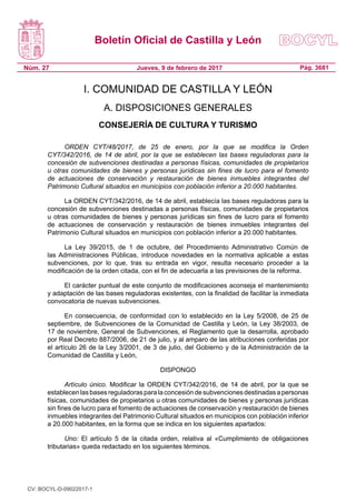 Boletín Oficial de Castilla y León
Núm. 27 Pág. 3681Jueves, 9 de febrero de 2017
I. COMUNIDAD DE CASTILLA Y LEÓN
A. DISPOSICIONES GENERALES
CONSEJERÍA DE CULTURA Y TURISMO
ORDEN CYT/48/2017, de 25 de enero, por la que se modifica la Orden
CYT/342/2016, de 14 de abril, por la que se establecen las bases reguladoras para la
concesión de subvenciones destinadas a personas físicas, comunidades de propietarios
u otras comunidades de bienes y personas jurídicas sin fines de lucro para el fomento
de actuaciones de conservación y restauración  de bienes inmuebles integrantes del
Patrimonio Cultural situados en municipios con población inferior a 20.000 habitantes.
La ORDEN CYT/342/2016, de 14 de abril, establecía las bases reguladoras para la
concesión de subvenciones destinadas a personas físicas, comunidades de propietarios
u otras comunidades de bienes y personas jurídicas sin fines de lucro para el fomento
de actuaciones de conservación y restauración  de bienes inmuebles integrantes del
Patrimonio Cultural situados en municipios con población inferior a 20.000 habitantes.
La Ley 39/2015, de 1 de octubre, del Procedimiento Administrativo Común de
las Administraciones Públicas, introduce novedades en la normativa aplicable a estas
subvenciones, por lo que, tras su entrada en vigor, resulta necesario proceder a la
modificación de la orden citada, con el fin de adecuarla a las previsiones de la reforma.
El carácter puntual de este conjunto de modificaciones aconseja el mantenimiento
y adaptación de las bases reguladoras existentes, con la finalidad de facilitar la inmediata
convocatoria de nuevas subvenciones.
En consecuencia, de conformidad con lo establecido en la Ley 5/2008, de 25 de
septiembre, de Subvenciones de la Comunidad de Castilla y León, la Ley 38/2003, de
17 de noviembre, General de Subvenciones, el Reglamento que la desarrolla, aprobado
por Real Decreto 887/2006, de 21 de julio, y al amparo de las atribuciones conferidas por
el artículo 26 de la Ley 3/2001, de 3 de julio, del Gobierno y de la Administración de la
Comunidad de Castilla y León,
DISPONGO
Artículo único. Modificar la ORDEN CYT/342/2016, de 14 de abril, por la que se
establecenlasbasesreguladorasparalaconcesióndesubvencionesdestinadasapersonas
físicas, comunidades de propietarios u otras comunidades de bienes y personas jurídicas
sin fines de lucro para el fomento de actuaciones de conservación y restauración de bienes
inmuebles integrantes del Patrimonio Cultural situados en municipios con población inferior
a 20.000 habitantes, en la forma que se indica en los siguientes apartados:
Uno: El artículo 5 de la citada orden, relativa al «Cumplimiento de obligaciones
tributarias» queda redactado en los siguientes términos.
CV: BOCYL-D-09022017-1
 