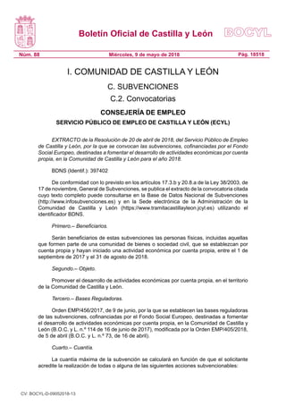 Boletín Oficial de Castilla y León
Núm. 88 Pág. 18518Miércoles, 9 de mayo de 2018
I. COMUNIDAD DE CASTILLA Y LEÓN
C. SUBVENCIONES
C.2. Convocatorias
CONSEJERÍA DE EMPLEO
SERVICIO PÚBLICO DE EMPLEO DE CASTILLA Y LEÓN (ECYL)
EXTRACTO de la Resolución de 20 de abril de 2018, del Servicio Público de Empleo
de Castilla y León, por la que se convocan las subvenciones, cofinanciadas por el Fondo
Social Europeo, destinadas a fomentar el desarrollo de actividades económicas por cuenta
propia, en la Comunidad de Castilla y León para el año 2018.
BDNS (Identif.): 397402
De conformidad con lo previsto en los artículos 17.3.b y 20.8.a de la Ley 38/2003, de
17 de noviembre, General de Subvenciones, se publica el extracto de la convocatoria citada
cuyo texto completo puede consultarse en la Base de Datos Nacional de Subvenciones
(http://www.infosubvenciones.es) y en la Sede electrónica de la Administración de la
Comunidad de Castilla y León (https://www.tramitacastillayleon.jcyl.es) utilizando el
identificador BDNS.
Primero.– Beneficiarios.
Serán beneficiarios de estas subvenciones las personas físicas, incluidas aquellas
que formen parte de una comunidad de bienes o sociedad civil, que se establezcan por
cuenta propia y hayan iniciado una actividad económica por cuenta propia, entre el 1 de
septiembre de 2017 y el 31 de agosto de 2018.
Segundo.– Objeto.
Promover el desarrollo de actividades económicas por cuenta propia, en el territorio
de la Comunidad de Castilla y León.
Tercero.– Bases Reguladoras.
Orden EMP/456/2017, de 9 de junio, por la que se establecen las bases reguladoras
de las subvenciones, cofinanciadas por el Fondo Social Europeo, destinadas a fomentar
el desarrollo de actividades económicas por cuenta propia, en la Comunidad de Castilla y
León (B.O.C. y L. n.º 114 de 16 de junio de 2017), modificada por la Orden EMP/405/2018,
de 5 de abril (B.O.C. y L. n.º 73, de 16 de abril).
Cuarto.– Cuantía.
La cuantía máxima de la subvención se calculará en función de que el solicitante
acredite la realización de todas o alguna de las siguientes acciones subvencionables:
CV: BOCYL-D-09052018-13
 