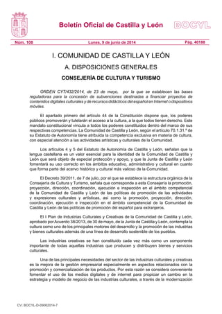 Boletín Oficial de Castilla y León
Núm. 108 Pág. 40188Lunes, 9 de junio de 2014
I. COMUNIDAD DE CASTILLA Y LEÓN
A. DISPOSICIONES GENERALES
CONSEJERÍA DE CULTURA Y TURISMO
ORDEN CYT/432/2014, de 23 de mayo, por la que se establecen las bases
reguladoras para la concesión de subvenciones destinadas a financiar proyectos de
contenidos digitales culturales y de recursos didácticos del español en Internet o dispositivos
móviles.
El apartado primero del artículo 44 de la Constitución dispone que, los poderes
públicos promoverán y tutelarán el acceso a la cultura, a la que todos tienen derecho. Este
mandato constitucional vincula a todos los poderes constituidos dentro del marco de sus
respectivas competencias. La Comunidad de Castilla y León, según el artículo 70.1.31.º de
su Estatuto de Autonomía tiene atribuida la competencia exclusiva en materia de cultura,
con especial atención a las actividades artísticas y culturales de la Comunidad.
Los artículos 4 y 5 del Estatuto de Autonomía de Castilla y León, señalan que la
lengua castellana es un valor esencial para la identidad de la Comunidad de Castilla y
León que será objeto de especial protección y apoyo, y que la Junta de Castilla y León
fomentará su uso correcto en los ámbitos educativo, administrativo y cultural en cuanto
que forma parte del acervo histórico y cultural más valioso de la Comunidad.
El Decreto 39/2011, de 7 de julio, por el que se establece la estructura orgánica de la
Consejería de Cultura y Turismo, señala que corresponde a esta Consejería la promoción,
proyección, dirección, coordinación, ejecución e inspección en el ámbito competencial
de la Comunidad de Castilla y León de las políticas de promoción de las actividades
y expresiones culturales y artísticas, así como la promoción, proyección, dirección,
coordinación, ejecución e inspección en el ámbito competencial de la Comunidad de
Castilla y León de las políticas de promoción del español para extranjeros.
El I Plan de Industrias Culturales y Creativas de la Comunidad de Castilla y León,
aprobado porAcuerdo 38/2013, de 30 de mayo, de la Junta de Castilla y León, contempla la
cultura como uno de los principales motores del desarrollo y la promoción de las industrias
y bienes culturales además de una línea de desarrollo sostenible de los pueblos.
Las industrias creativas se han constituido cada vez más como un componente
importante de todas aquellas industrias que producen y distribuyen bienes y servicios
culturales.
Una de las principales necesidades del sector de las industrias culturales y creativas
es la mejora de la gestión empresarial especialmente en aspectos relacionados con la
promoción y comercialización de los productos. Por esta razón se considera conveniente
fomentar el uso de los medios digitales y de internet para propiciar un cambio en la
estrategia y modelo de negocio de las industrias culturales, a través de la modernización
CV: BOCYL-D-09062014-7
 
