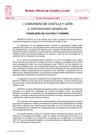 Boletín Oficial de Castilla y León
Núm. 197 Pág. 55011Viernes, 9 de octubre de 2015
I. COMUNIDAD DE CASTILLA Y LEÓN
A. DISPOSICIONES GENERALES
CONSEJERÍA DE CULTURA Y TURISMO
DECRETO 65/2015, de 8 de octubre, por el que se regulan los establecimientos
turísticos de alojamiento hotelero en la Comunidad de Castilla y León.
La ordenación de los establecimientos turísticos de alojamiento hotelero debe
realizarse de acuerdo con una regulación menos intervencionista que facilite las libertades
de establecimiento y prestación de servicios como motores del crecimiento económico y
creación de empleo, y teniendo en cuenta, además, la relevancia del sector de alojamientos
hoteleros dentro del producto turístico en su conjunto, y todo ello sin menoscabo de la
protección de los intereses de los turistas.
En un marco de actividad turística creciente, con el fin de conseguir que la oferta
de los servicios sea diversa, es preciso promover la calidad y la excelencia del turismo
como estrategia de futuro, tal y como propugna la Ley 14/2010, de 9 de diciembre, de
Turismo de Castilla y León. Con la aprobación de esta Ley, se introdujeron modificaciones
en la ordenación del sector como ha sido la de abrir la posibilidad de que los alojamientos
hoteleros pudieran especializarse de acuerdo con los requisitos y condiciones que se
determinaran reglamentariamente, lo que exigía la correspondiente modificación normativa
para adaptarse y desarrollar las previsiones de esta Ley.
La regulación actual de la ordenación de los alojamientos hoteleros se recoge en el
Decreto 77/1986, de 12 de junio, de la Consejería de Transportes, Turismo y Comercio por
el que se dictan normas de clasificación de los alojamientos hoteleros en la Comunidad de
Castilla y León.
Asimismo, la nueva ordenación propuesta se adecua a los programas y actuaciones
previstos en el actual Plan Estratégico de Turismo de Castilla y León, que pretende
favorecer la iniciativa, la innovación y la competitividad del tejido turístico empresarial de
la región, y contribuir a elevar la confianza del cliente en la oferta, reforzando sus derechos
y elevando la calidad de los servicios turísticos.
En el decreto se han seguido las recomendaciones del Consejo Español de Turismo
que propone implantar un sistema de clasificación hotelera similar al adoptado por la Hotel
Stars Union, seguido ya por algunos países europeos, con el fin de buscar una solución
a la problemática que plantean las divergencias entre las regulaciones hoteleras de las
Comunidades Autónomas.
El presente decreto se dicta en el ejercicio de la competencia exclusiva que tiene
atribuida la Comunidad de Castilla y León en materia de Promoción del turismo y su
ordenación en el ámbito de la Comunidad, de acuerdo con lo establecido en el artículo
148.1.18.ª de la Constitución Española, y de conformidad con lo dispuesto en el artículo.
70.1.26.º del Estatuto de Autonomía.
CV: BOCYL-D-09102015-6
 