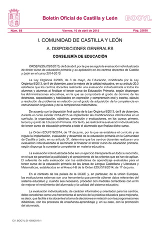 Boletín Oficial de Castilla y León
Núm. 68 Pág. 25858Viernes, 10 de abril de 2015
I. COMUNIDAD DE CASTILLA Y LEÓN
A. DISPOSICIONES GENERALES
CONSEJERÍA DE EDUCACIÓN
ORDENEDU/285/2015,de6deabril,porlaqueseregulalaevaluaciónindividualizada
de tercer curso de educación primaria y su aplicación en los centros docentes de Castilla
y León en el curso 2014-2015.
La Ley Orgánica 2/2006, de 3 de mayo, de Educación, modificada por la Ley
Orgánica 8/2013, de 9 de diciembre, para la mejora de la calidad educativa, en su artículo 20.3
establece que los centros docentes realizarán una evaluación individualizada a todos los
alumnos y alumnas al finalizar el tercer curso de Educación Primaria, según dispongan
las Administraciones educativas, en la que se comprobará el grado de dominio de las
destrezas, capacidades y habilidades en expresión y comprensión oral y escrita, cálculo
y resolución de problemas en relación con el grado de adquisición de la competencia en
comunicación lingüística y de la competencia matemática.
De acuerdo con la disposición final quinta de la Ley Orgánica 8/2013, de 9 de diciembre,
durante el curso escolar 2014-2015 se implantarán las modificaciones introducidas en el
currículo, la organización, objetivos, promoción y evaluaciones, en los cursos primero,
tercero y quinto de Educación Primaria. Por tanto, se realizará la evaluación individualizada
de tercer curso de educación primaria a todo el alumnado que finaliza dicho curso.
La Orden EDU/519/2014, de 17 de junio, por la que se establece el currículo y se
regula la implantación, evaluación y desarrollo de la educación primaria en la Comunidad
de Castilla y León, en su artículo 31, determina que los centros docentes realizaran una
evaluación individualizada al alumnado al finalizar el tercer curso de educación primaria,
según disponga la consejería competente en materia educativa.
La evaluación individualizada debe ser un ejercicio transparente en todo su recorrido,
en el que se garantice la publicidad y el conocimiento de los criterios que se han de aplicar.
El referente de esta evaluación son los estándares de aprendizaje evaluables para el
tercer curso de la educación primaria de las áreas de Lengua Castellana y Literatura y
Matemáticas, establecidos en el Anexo I-B de la Orden EDU/519/2014, de 17 de junio.
En el contexto de los países de la OCDE y, en particular, de la Unión Europea,
las evaluaciones externas son una herramienta que permite obtener datos relevantes del
sistema educativo y, cuando sea necesario, proceder con medidas correctoras con el fin
de mejorar el rendimiento del alumnado y la calidad del sistema educativo.
La evaluación individualizada, de carácter informativo y orientador para los centros,
debe concebirse como una herramienta al servicio de la práctica educativa para mejorarla,
es decir, que facilite a los docentes la toma de decisiones en relación con las programaciones
didácticas, con los procesos de enseñanza-aprendizaje y, en su caso, con la promoción
del alumnado.
CV: BOCYL-D-10042015-1
 