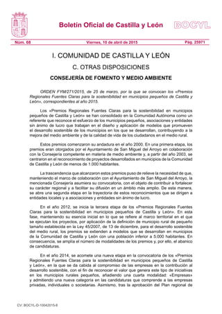Boletín Oficial de Castilla y León
Núm. 68 Pág. 25971Viernes, 10 de abril de 2015
I. COMUNIDAD DE CASTILLA Y LEÓN
C. OTRAS DISPOSICIONES
CONSEJERÍA DE FOMENTO Y MEDIO AMBIENTE
ORDEN FYM/271/2015, de 25 de marzo, por la que se convocan los «Premios
Regionales Fuentes Claras para la sostenibilidad en municipios pequeños de Castilla y
León», correspondientes al año 2015.
Los «Premios Regionales Fuentes Claras para la sostenibilidad en municipios
pequeños de Castilla y León» se han consolidado en la Comunidad Autónoma como un
referente que reconoce el esfuerzo de los municipios pequeños, asociaciones y entidades
sin ánimo de lucro que trabajan en el diseño y aplicación de modelos que promueven
el desarrollo sostenible de los municipios en los que se desarrollan, contribuyendo a la
mejora del medio ambiente y de la calidad de vida de los ciudadanos en el medio rural.
Estos premios comenzaron su andadura en el año 2000. En una primera etapa, los
premios eran otorgados por el Ayuntamiento de San Miguel del Arroyo en colaboración
con la Consejería competente en materia de medio ambiente y, a partir del año 2003, se
centraron en el reconocimiento de proyectos desarrollados en municipios de la Comunidad
de Castilla y León de menos de 1.000 habitantes.
La trascendencia que alcanzaron estos premios puso de relieve la necesidad de que,
manteniendo el marco de colaboración con el Ayuntamiento de San Miguel del Arroyo, la
mencionada Consejería asumiera su convocatoria, con el objeto de contribuir a fortalecer
su carácter regional y a facilitar su difusión en un ámbito más amplio. De esta manera,
se abre una segunda etapa en la trayectoria de estos reconocimientos que se dirigen a
entidades locales y a asociaciones y entidades sin ánimo de lucro.
En el año 2012, se inicia la tercera etapa de los «Premios Regionales Fuentes
Claras para la sostenibilidad en municipios pequeños de Castilla y León». En esta
fase, manteniendo su esencia inicial en lo que se refiere al marco territorial en el que
se ejecutan los proyectos, por aplicación de la definición de municipio rural de pequeño
tamaño establecida en la Ley 45/2007, de 13 de diciembre, para el desarrollo sostenible
del medio rural, los premios se extienden a modelos que se desarrollan en municipios
de la Comunidad de Castilla y León con una población inferior a 5.000 habitantes. En
consecuencia, se amplía el número de modalidades de los premios y, por ello, el abanico
de candidaturas.
En el año 2014, se acomete una nueva etapa en la convocatoria de los «Premios
Regionales Fuentes Claras para la sostenibilidad en municipios pequeños de Castilla
y León», en la que se da cabida al compromiso de las empresas en la contribución al
desarrollo sostenible, con el fin de reconocer el valor que genera este tipo de iniciativas
en los municipios rurales pequeños, añadiendo una cuarta modalidad: «Empresas»
y admitiendo una nueva categoría en las candidaturas que comprende a las empresas
privadas, individuales o societarias. Asimismo, tras la aprobación del Plan regional de
CV: BOCYL-D-10042015-8
 