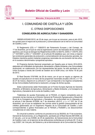 Boletín Oficial de Castilla y León
Núm. 109 Pág. 39443Miércoles, 10 de junio de 2015
I. COMUNIDAD DE CASTILLA Y LEÓN
C. OTRAS DISPOSICIONES
CONSEJERÍA DE AGRICULTURA Y GANADERÍA
ORDEN AYG/461/2015, de 25 de mayo, por la que se convocan, para el año 2015,
las ayudas para la mejora de la producción y comercialización de la miel en la Comunidad
de Castilla y León.
El Reglamento (CE) n.º 1308/2013 del Parlamento Europeo y del Consejo, de
17 de diciembre, por el que se crea la organización común de mercados de los productos
agrarios y por el que se derogan los Reglamentos (CEE) no 922/72, (CEE) n.º 234/79, (CE)
n.º 1037/2001 y (CE) n.º 1234/2007, en el artículo 55 establece que, con miras a mejorar
las condiciones generales de producción y comercialización de los productos apícolas, los
Estados miembros podrán implantar programas nacionales de una duración de tres años,
en lo sucesivo denominados «programas apícolas».
El Programa Apícola Nacional presentado por España para el trienio 2014-2016,
elaborado por el Ministerio de Agricultura, Alimentación y Medio Ambiente y las Comunidades
Autónomas, en colaboración con los representantes del sector, ha sido aprobado por la
Unión Europea a través del Comité de Gestión de la OCM única, con fecha 18 de julio
de 2013.
El Real Decreto 519/1999, de 26 de marzo, por el que se regula un régimen de
ayudas a la apicultura en el marco de los programas nacionales anuales («B.O.E.» n.º 74,
de 27 de marzo), dispone en su artículo 6.1 que corresponde a los órganos competentes
de las Comunidades Autónomas la resolución y el pago de dichas ayudas.
Estas subvenciones están financiadas por el Fondo Europeo Agrícola de Garantía
(FEAGA), el Ministerio de Agricultura, Alimentación y Medio Ambiente, y la Consejería de
Agricultura y Ganadería de la Junta de Castilla y León.
Tratándose de ayudas financiadas por el FEAGA, el órgano competente para la
concesión de las mismas es el Director General de Producción Agropecuaria y Desarrollo
Rural de la Consejería de Agricultura y Ganadería, de conformidad con lo dispuesto en
el artículo 5 del Decreto 87/2006, de 7 de diciembre («B.O.C. y L.» n.º 237, de 12 de
diciembre), por el que se establecen las normas sobre la gestión presupuestaria de los
créditos gestionados por el Organismo Pagador de la Comunidad de Castilla y León
correspondientes a gastos financiados por el FEAGA y FEADER y se desconcentran
competencias en esta materia.
En virtud de lo anterior, conforme a lo previsto en la Ley 38/2003, de 17 de noviembre,
General de Subvenciones, en su Reglamento, aprobado por el Real Decreto 887/2006, de
21 de julio, y en la Ley 5/2008, de 25 de septiembre, de Subvenciones de la Comunidad
de Castilla y León, en el ejercicio de las atribuciones conferidas por el artículo 26.1.f) de la
Ley 3/2001, de 3 de julio, del Gobierno y de la Administración de la Comunidad de Castilla
CV: BOCYL-D-10062015-6
 