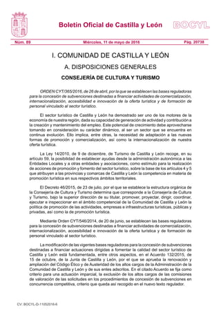 Boletín Oficial de Castilla y León
Núm. 89 Pág. 20738Miércoles, 11 de mayo de 2016
I. COMUNIDAD DE CASTILLA Y LEÓN
A. DISPOSICIONES GENERALES
CONSEJERÍA DE CULTURA Y TURISMO
ORDEN CYT/365/2016, de 26 de abril, por la que se establecen las bases reguladoras
para la concesión de subvenciones destinadas a financiar actividades de comercialización,
internacionalización, accesibilidad e innovación de la oferta turística y de formación de
personal vinculado al sector turístico.
El sector turístico de Castilla y León ha demostrado ser uno de los motores de la
economía de nuestra región, dada su capacidad de generación de actividad y contribución a
la creación y mantenimiento del empleo. Este potencial de crecimiento debe aprovecharse
tomando en consideración su carácter dinámico, al ser un sector que se encuentra en
continua evolución. Ello implica, entre otras, la necesidad de adaptación a las nuevas
formas de promoción y comercialización, así como la internacionalización de nuestra
oferta turística.
La Ley 14/2010, de 9 de diciembre, de Turismo de Castilla y León recoge, en su
artículo 59, la posibilidad de establecer ayudas desde la administración autonómica a las
Entidades Locales y a otras entidades y asociaciones, como estímulo para la realización
de acciones de promoción y fomento del sector turístico, sobre la base de los artículos 4 y 5
que atribuyen a las provincias y comarcas de Castilla y León la competencia en materia de
promoción turística en sus respectivos ámbitos territoriales.
El Decreto 46/2015, de 23 de julio, por el que se establece la estructura orgánica de
la Consejería de Cultura y Turismo determina que corresponde a la Consejería de Cultura
y Turismo, bajo la superior dirección de su titular, promover, proyectar, dirigir, coordinar,
ejecutar e inspeccionar en el ámbito competencial de la Comunidad de Castilla y León la
política de promoción de las actividades, empresas e infraestructuras turísticas, públicas y
privadas, así como la de promoción turística.
Mediante Orden CYT/546/2014, de 20 de junio, se establecen las bases reguladoras
para la concesión de subvenciones destinadas a financiar actividades de comercialización,
internacionalización, accesibilidad e innovación de la oferta turística y de formación de
personal vinculado al sector turístico.
La modificación de las vigentes bases reguladoras para la concesión de subvenciones
destinadas a financiar actuaciones dirigidas a fomentar la calidad del sector turístico de
Castilla y León está fundamentada, entre otros aspectos, en el Acuerdo 132/2015, de
15 de octubre, de la Junta de Castilla y León, por el que se aprueba la renovación y
ampliación del Código Ético y de Austeridad de los altos cargos de la Administración de la
Comunidad de Castilla y León y de sus entes adscritos. En el citado Acuerdo se fija como
criterio para una actuación imparcial, la exclusión de los altos cargos de las comisiones
de valoración de las solicitudes en los procedimientos de concesión de subvenciones en
concurrencia competitiva, criterio que queda así recogido en el nuevo texto regulador.
CV: BOCYL-D-11052016-6
 