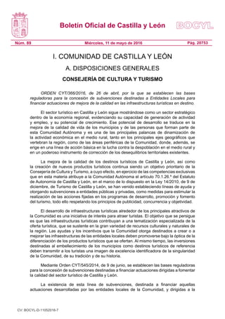 Boletín Oficial de Castilla y León
Núm. 89 Pág. 20753Miércoles, 11 de mayo de 2016
I. COMUNIDAD DE CASTILLA Y LEÓN
A. DISPOSICIONES GENERALES
CONSEJERÍA DE CULTURA Y TURISMO
ORDEN CYT/366/2016, de 26 de abril, por la que se establecen las bases
reguladoras para la concesión de subvenciones destinadas a Entidades Locales para
financiar actuaciones de mejora de la calidad en las infraestructuras turísticas en destino.
El sector turístico en Castilla y León sigue mostrándose como un sector estratégico
dentro de la economía regional, evidenciando su capacidad de generación de actividad
y empleo, y su potencial de crecimiento. Ese potencial de desarrollo se traduce en la
mejora de la calidad de vida de los municipios y de las personas que forman parte de
esta Comunidad Autónoma y es una de las principales palancas de dinamización de
la actividad económica en el medio rural, tanto en los principales ejes geográficos que
vertebran la región, como de las áreas periféricas de la Comunidad, donde, además, se
erige en una línea de acción básica en la lucha contra la despoblación en el medio rural y
en un poderoso instrumento de corrección de los desequilibrios territoriales existentes.
La mejora de la calidad de los destinos turísticos de Castilla y León, así como
la creación de nuevos productos turísticos continua siendo un objetivo prioritario de la
Consejería de Cultura y Turismo, a cuyo efecto, en ejercicio de las competencias exclusivas
que en esta materia atribuye a la Comunidad Autónoma el artículo 70.1.26.º del Estatuto
de Autonomía de Castilla y León, en el marco de lo dispuesto en la Ley 14/2010, de 9 de
diciembre, de Turismo de Castilla y León, se han venido estableciendo líneas de ayuda y
otorgando subvenciones a entidades públicas y privadas, como medidas para estimular la
realización de las acciones fijadas en los programas de desarrollo, promoción y fomento
del turismo, todo ello respetando los principios de publicidad, concurrencia y objetividad.
El desarrollo de infraestructuras turísticas alrededor de los principales atractivos de
la Comunidad es una iniciativa de interés para atraer turistas. El objetivo que se persigue
es que las infraestructuras turísticas contribuyan a una tematización especializada de la
oferta turística, que se sustente en la gran variedad de recursos culturales y naturales de
la región. Las ayudas y los incentivos que la Comunidad otorga destinados a crear o a
mejorar las infraestructuras de las entidades locales deben promoverse bajo la óptica de la
diferenciación de los productos turísticos que se ofertan. Al mismo tiempo, las inversiones
destinadas al embellecimiento de los municipios como destinos turísticos de referencia
deben transmitir a los turistas una imagen de excelencia identificadora de la singularidad
de la Comunidad, de su tradición y de su historia.
Mediante Orden CYT/545/2014, de 9 de junio, se establecen las bases reguladoras
para la concesión de subvenciones destinadas a financiar actuaciones dirigidas a fomentar
la calidad del sector turístico de Castilla y León.
La existencia de esta línea de subvenciones, destinada a financiar aquellas
actuaciones desarrolladas por las entidades locales de la Comunidad, y dirigidas a la
CV: BOCYL-D-11052016-7
 