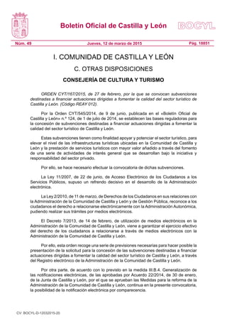 Boletín Oficial de Castilla y León
Núm. 49 Pág. 18851Jueves, 12 de marzo de 2015
I. COMUNIDAD DE CASTILLA Y LEÓN
C. OTRAS DISPOSICIONES
CONSEJERÍA DE CULTURA Y TURISMO
ORDEN CYT/167/2015, de 27 de febrero, por la que se convocan subvenciones
destinadas a financiar actuaciones dirigidas a fomentar la calidad del sector turístico de
Castilla y León. (Código REAY 012).
Por la Orden CYT/545/2014, de 9 de junio, publicada en el «Boletín Oficial de
Castilla y León» n.º 124, de 1 de julio de 2014, se establecen las bases reguladoras para
la concesión de subvenciones destinadas a financiar actuaciones dirigidas a fomentar la
calidad del sector turístico de Castilla y León.
Estas subvenciones tienen como finalidad apoyar y potenciar el sector turístico, para
elevar el nivel de las infraestructuras turísticas ubicadas en la Comunidad de Castilla y
León y la prestación de servicios turísticos con mayor valor añadido a través del fomento
de una serie de actividades de interés general que se desarrollan bajo la iniciativa y
responsabilidad del sector privado.
Por ello, se hace necesario efectuar la convocatoria de dichas subvenciones.
La Ley  11/2007, de 22 de junio, de Acceso Electrónico de los Ciudadanos a los
Servicios Públicos, supuso un refrendo decisivo en el desarrollo de la Administración
electrónica.
La Ley 2/2010, de 11 de marzo, de Derechos de los Ciudadanos en sus relaciones con
la Administración de la Comunidad de Castilla y León y de Gestión Pública, reconoce a los
ciudadanos el derecho a relacionarse electrónicamente con la Administración Autonómica,
pudiendo realizar sus trámites por medios electrónicos.
El Decreto 7/2013, de 14 de febrero, de utilización de medios electrónicos en la
Administración de la Comunidad de Castilla y León, viene a garantizar el ejercicio efectivo
del derecho de los ciudadanos a relacionarse a través de medios electrónicos con la
Administración de la Comunidad de Castilla y León.
Por ello, esta orden recoge una serie de previsiones necesarias para hacer posible la
presentación de la solicitud para la concesión de las subvenciones destinadas a financiar
actuaciones dirigidas a fomentar la calidad del sector turístico de Castilla y León, a través
del Registro electrónico de la Administración de la Comunidad de Castilla y León.
Por otra parte, de acuerdo con lo previsto en la medida III.B.4. Generalización de
las notificaciones electrónicas, de las aprobadas por Acuerdo 22/2014, de 30 de enero,
de la Junta de Castilla y León, por el que se aprueban las Medidas para la reforma de la
Administración de la Comunidad de Castilla y León, continua en la presente convocatoria,
la posibilidad de la notificación electrónica por comparecencia.
CV: BOCYL-D-12032015-20
 