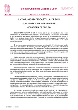 Boletín Oficial de Castilla y León
Núm. 71 Pág. 12908Miércoles, 12 de abril de 2017
I. COMUNIDAD DE CASTILLA Y LEÓN
A. DISPOSICIONES GENERALES
CONSEJERÍA DE EMPLEO
ORDEN EMP/262/2017, de 31 de marzo, por la que se establecen las bases
reguladoras de las subvenciones dirigidas a municipios y las Diputaciones Provinciales
o sus Organismos Autónomos dependientes, del ámbito de la Comunidad de Castilla y
León, como apoyo a la contratación temporal de desempleados para la realización de
obras y servicios de interés general y social relacionados con actividades en el sector
turístico y cultural.
En un momento como el actual, enmarcado en una situación de incipiente reactivación
económica, con creación de empleo y descenso del paro, deben articularse con carácter
de urgencia las medidas necesarias para potenciar la capacidad de generación de riqueza
y empleo especialmente en las zonas rurales. Por ello, se han intensificado las actuaciones
orientadas a dar respuesta a las nuevas necesidades, prestando una atención muy especial
a las personas más necesitadas de apoyo y protección.
A esto se suma la estructura territorial de nuestra Comunidad que presenta notables
diferencias en cuanto a niveles de desarrollo y oportunidades de empleo. La dimensión
empresarial fuera del ámbito urbano es escasa y atomizada. Mientras que la mayor actividad
se concentra en determinadas zonas, otras quedan, por estar escasamente pobladas o
por ser municipios alejados, fuera de la dinámica de actividad.
Estas características territoriales, ponen de manifiesto la necesidad de actuar en el
restablecimiento de un equilibrio poblacional que complemente las políticas económicas
de solidaridad territorial entre las que debe seguir teniendo una especial relevancia el
apoyo al empleo local.
La II Estrategia Integrada de Empleo, Formación Profesional, Prevención de Riesgos
Laborales e Igualdad y Conciliación en el Empleo 2016-2020, aprobada mediante Acuerdo
del Consejo del Diálogo Social de 27 de enero de 2016, tiene como objetivo principal
adoptar cuantas medidas sean necesarias para incrementar los niveles de ocupación, el
descenso del desempleo, así como a mejorar los niveles de cualificación, de empleabilidad,
de igualdad y de protección de las personas desempleadas, en especial la de aquellos
colectivos con mayores dificultades de acceso al mercado de trabajo.
Por otro lado, el punto B.2.a) delAnexo al Real Decreto 1187/2001, de 2 de noviembre,
sobre traspaso a la Comunidad de Castilla y León de la gestión realizada por el Instituto
Nacional de Empleo en el ámbito del trabajo, el empleo y la formación, viene a recoger,
como materia objeto de traspaso, las actuaciones de gestión y control de las subvenciones
y ayudas públicas de la política de empleo. Entre ellas se encuentran las ayudas reguladas
CV: BOCYL-D-12042017-1
 