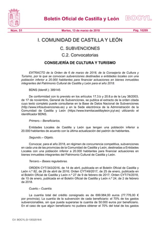 Boletín Oficial de Castilla y León
Núm. 51 Pág. 10209Martes, 13 de marzo de 2018
I. COMUNIDAD DE CASTILLA Y LEÓN
C. SUBVENCIONES
C.2. Convocatorias
CONSEJERÍA DE CULTURA Y TURISMO
EXTRACTO de la Orden de 6 de marzo de 2018, de la Consejería de Cultura y
Turismo, por la que se convocan subvenciones destinadas a entidades locales con una
población inferior a 20.000 habitantes para financiar actuaciones en bienes inmuebles
integrantes del Patrimonio Cultural de Castilla y León para el año 2018.
BDNS (Identif.): 389145
De conformidad con lo previsto en los artículos 17.3.b y 20.8.a de la Ley 38/2003,
de 17 de noviembre, General de Subvenciones, se publica el extracto de la orden citada
cuyo texto completo puede consultarse en la Base de Datos Nacional de Subvenciones
(http://www.infosubvenciones.es) y en la Sede electrónica de la Administración de la
Comunidad de Castilla y León (https://www.tramitacastillayleon.jcyl.es) utilizando el
identificador BDNS.
Primero.– Beneficiarios.
Entidades Locales de Castilla y León que tengan una población inferior a
20.000 habitantes de acuerdo con la última actualización del padrón de habitantes.
Segundo.– Objeto.
Convocar, para el año 2018, en régimen de concurrencia competitiva, subvenciones
en cada una de las provincias de la Comunidad de Castilla y León, destinadas a Entidades
Locales con una población inferior a 20.000 habitantes para financiar actuaciones en
bienes inmuebles integrantes del Patrimonio Cultural de Castilla y León.
Tercero.– Bases reguladoras.
ORDEN CYT/343/2016, de 14 de abril, publicada en el Boletín Oficial de Castilla y
León n.º 82, de 29 de abril de 2016; Orden CYT/49/2017, de 25 de enero, publicada en
el Boletín Oficial de Castilla y León n.º 27 de 9 de febrero de 2017; Orden CYT/74/2018,
de 15 de enero, publicada en el Boletín Oficial de Castilla y León n.º 24, de 2 de febrero
de 2018.
Cuarto.– Cuantía.
La cuantía total del crédito consignado es de 699.984,00 euros (77.776,00 €
por provincia). La cuantía de la subvención de cada beneficiario: el 70% de los gastos
subvencionables, sin que pueda superarse la cuantía de 50.000 euros por beneficiario.
En el caso de que algún beneficiario no pudiera obtener el 70% del total de los gastos
CV: BOCYL-D-13032018-6
 
