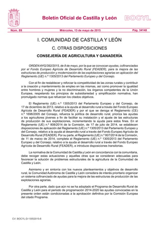 Boletín Oficial de Castilla y León
Núm. 89 Pág. 34148Miércoles, 13 de mayo de 2015
I. COMUNIDAD DE CASTILLA Y LEÓN
C. OTRAS DISPOSICIONES
CONSEJERÍA DE AGRICULTURA Y GANADERÍA
ORDEN AYG/392/2015, de 8 de mayo, por la que se convocan ayudas, cofinanciadas
por el Fondo Europeo Agrícola de Desarrollo Rural (FEADER), para la mejora de las
estructuras de producción y modernización de las explotaciones agrarias en aplicación del
Reglamento (UE) n.º 1305/2013 del Parlamento Europeo y del Consejo.
Con el fin de restablecer y reforzar la competitividad de las zonas rurales y contribuir
a la creación y mantenimiento de empleo en las mismas, así como promover la igualdad
entre hombres y mujeres y la no discriminación, los órganos competentes de la Unión
Europea, respetando los principios de subsidiariedad y simplificación normativa, han
promulgado normas que refuerzan los citados objetivos.
El Reglamento (UE) n.º 1305/2013 del Parlamento Europeo y del Consejo, de
17 de diciembre de 2013, relativo a la ayuda al desarrollo rural a través del Fondo Europeo
Agrícola de Desarrollo Rural (FEADER) y por el que se deroga el Reglamento (CE)
n.º 1698/2005 del Consejo, refuerza la política de desarrollo rural, prioriza las ayudas
a los agricultores jóvenes a fin de facilitar su instalación y el ajuste de las estructuras
de producción de sus explotaciones, incrementando la ayuda para estos fines. En el
Reglamento (UE) n.º 808/2014 de la Comisión, de 17 de julio de 2014, se establecen
disposiciones de aplicación del Reglamento (UE) n.º 1305/2013 del Parlamento Europeo y
del Consejo, relativo a la ayuda al desarrollo rural a través del Fondo Europeo Agrícola de
Desarrollo Rural (FEADER). Por su parte, el Reglamento (UE) n.º 807/2014 de la Comisión,
de 11 de marzo de 2014, completa el Reglamento (UE) n.º 1305/2013 del Parlamento
Europeo y del Consejo, relativo a la ayuda al desarrollo rural a través del Fondo Europeo
Agrícola de Desarrollo Rural (FEADER), e introduce disposiciones transitorias.
La normativa de la Comunidad de Castilla y León en concordancia con la comunitaria,
debe recoger estas actuaciones y aquellas otras que se consideran adecuadas para
favorecer la solución de problemas estructurales de la agricultura de la Comunidad de
Castilla y León.
Asimismo y en sintonía con los nuevos planteamientos y objetivos de desarrollo
rural, la Comunidad Autónoma de Castilla y León considera de interés prioritario organizar
un sistema cofinanciado de ayudas para la mejora de las estructuras de producción de las
explotaciones agrarias.
Por otra parte, dado que aún no se ha adoptado el Programa de Desarrollo Rural de
Castilla y León para el periodo de programación 2014-2020 las ayudas convocadas en la
presente orden están condicionadas a la aprobación definitiva por la Comisión Europea
del citado Programa.
CV: BOCYL-D-13052015-8
 