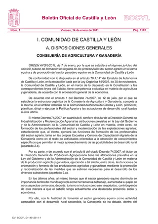 Boletín Oficial de Castilla y León
Núm. 1 Pág. 3165Viernes, 14 de enero de 2011
I. COMUNIDAD DE CASTILLA Y LEÓN
A. DISPOSICIONES GENERALES
CONSEJERÍA DE AGRICULTURA Y GANADERÍA
ORDEN AYG/3/2011, de 7 de enero, por la que se establece el régimen jurídico del
servicio público de formación no reglada de los profesionales del sector agrario en la rama
equina y de promoción del sector ganadero equino en la Comunidad de Castilla y León.
De conformidad con lo dispuesto en el artículo 70.1.14º del Estatuto de Autonomía
de Castilla y León, en la redacción dada por la Ley Orgánica 14/2007, de 30 de noviembre,
la Comunidad de Castilla y León, en el marco de lo dispuesto en la Constitución y las
correspondientes leyes del Estado, tiene competencia exclusiva en materia de agricultura
y ganadería, de acuerdo con la ordenación general de la economía.
De acuerdo con el artículo 1 del Decreto 74/2007, de 12 de julio, por el que se
establece la estructura orgánica de la Consejería de Agricultura y Ganadería, compete a
la misma, en el ámbito territorial de la Comunidad Autónoma de Castilla y León, promover,
planificar, dirigir y ejecutar la Política Agraria y las actuaciones de desarrollo rural ligadas
a esta última.
ElmismoDecreto74/2007,ensuartículo6,confierealtitulardelaDirecciónGeneralde
Industrialización y Modernización Agraria las atribuciones previstas en la Ley del Gobierno
y de la Administración de la Comunidad de Castilla y León en materia, entre otras, de
formación de los profesionales del sector y modernización de las explotaciones agrarias;
estableciendo que, al efecto, ejercerá las funciones de formación de los profesionales
del sector agrario, tanto en las propias Escuelas y Centros de Capacitación Agraria de la
Consejería como en el resto de actividades orientadas a la obtención de conocimientos
específicos que permitan el mejor aprovechamiento de las posibilidades de desarrollo rural
(apartado 2.k).
Por su parte, y de acuerdo con el artículo 8 del citado Decreto 74/2007, el titular de
la Dirección General de Producción Agropecuaria tiene las atribuciones previstas en la
Ley del Gobierno y de la Administración de la Comunidad de Castilla y León en materia
de la producción agrícola y ganadera, ejerciendo a tal efecto, entre otras, las funciones de
ordenación y fomento de las producciones agrícolas y ganaderas mediante la promoción
y racionalización de las medidas que se estimen necesarias para el desarrollo de los
diversos subsectores (apartado 2.a).
En los últimos años, al mismo tiempo que el sector ganadero equino disminuía en
importancia dentro del mundo agrícola como herramienta de trabajo, aumentaba su papel en
otros aspectos como ocio, deporte, turismo o incluso como uso terapéutico, contribuyendo
de esta manera a que el caballo tenga actualmente una destacada presencia social y
económica.
Por ello, con la finalidad de fomentar el sector ganadero equino como actividad
compatible con el desarrollo rural sostenible, la Consejería se ha dotado, dentro del
CV: BOCYL-D-14012011-1
 