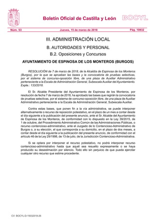 Boletín Oficial de Castilla y León
Núm. 53 Pág. 10832Jueves, 15 de marzo de 2018
III. ADMINISTRACIÓN LOCAL
B. AUTORIDADES Y PERSONAL
B.2. Oposiciones y Concursos
AYUNTAMIENTO DE ESPINOSA DE LOS MONTEROS (BURGOS)
RESOLUCIÓN de 7 de marzo de 2018, de la Alcaldía de Espinosa de los Monteros
(Burgos), por la que se aprueban las bases y la convocatoria de pruebas selectivas,
por el sistema de concurso-oposición libre, de una plaza de Auxiliar Administrativo
perteneciente a la Escala de Administración General, Subescala Auxiliar del Ayuntamiento.
Expte.: 133/2018.
El Sr. Alcalde Presidente del Ayuntamiento de Espinosa de los Monteros, por
resolución de fecha 7 de marzo de 2018, ha aprobado las bases que regirán la convocatoria
de pruebas selectivas, por el sistema de concurso-oposición libre, de una plaza de Auxiliar
Administrativo perteneciente a la Escala de Administración General, Subescala Auxiliar.
Contra estas bases, que ponen fin a la vía administrativa, se puede interponer
alternativamente o recurso de reposición potestativo, en el plazo de un mes a contar desde
el día siguiente a la publicación del presente anuncio, ante el Sr. Alcalde del Ayuntamiento
de Espinosa de los Monteros, de conformidad con lo dispuesto en la Ley 39/2015, de
1 de octubre, del Procedimiento Administrativo Común de las Administraciones Públicas, o
recurso contencioso-administrativo, ante el Juzgado de lo Contencioso-Administrativo de
Burgos o, a su elección, el que corresponda a su domicilio, en el plazo de dos meses, a
contar desde el día siguiente a la publicación del presente anuncio, de conformidad con el
artículo 46 de la Ley 29/1998, de 13 de julio, de la Jurisdicción Contencioso-Administrativa.
Si se optara por interponer el recurso potestativo, no podrá interponer recurso
contencioso-administrativo hasta que aquél sea resuelto expresamente o se haya
producido su desestimación por silencio. Todo ello sin perjuicio de que pueda ejercitar
cualquier otro recurso que estime procedente.
CV: BOCYL-D-15032018-26
 