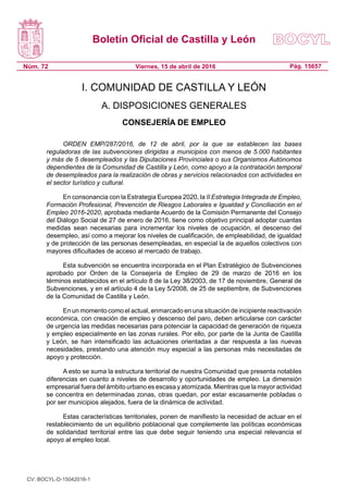 Boletín Oficial de Castilla y León
Núm. 72 Pág. 15657Viernes, 15 de abril de 2016
I. COMUNIDAD DE CASTILLA Y LEÓN
A. DISPOSICIONES GENERALES
CONSEJERÍA DE EMPLEO
ORDEN EMP/287/2016, de 12 de abril, por la que se establecen las bases
reguladoras de las subvenciones dirigidas a municipios con menos de 5.000 habitantes
y más de 5 desempleados y las Diputaciones Provinciales o sus Organismos Autónomos
dependientes de la Comunidad de Castilla y León, como apoyo a la contratación temporal
de desempleados para la realización de obras y servicios relacionados con actividades en
el sector turístico y cultural.
En consonancia con la Estrategia Europea 2020, la II Estrategia Integrada de Empleo,
Formación Profesional, Prevención de Riesgos Laborales e Igualdad y Conciliación en el
Empleo 2016-2020, aprobada mediante Acuerdo de la Comisión Permanente del Consejo
del Diálogo Social de 27 de enero de 2016, tiene como objetivo principal adoptar cuantas
medidas sean necesarias para incrementar los niveles de ocupación, el descenso del
desempleo, así como a mejorar los niveles de cualificación, de empleabilidad, de igualdad
y de protección de las personas desempleadas, en especial la de aquellos colectivos con
mayores dificultades de acceso al mercado de trabajo.
Esta subvención se encuentra incorporada en el Plan Estratégico de Subvenciones
aprobado por Orden de la Consejería de Empleo de 29 de marzo de 2016 en los
términos establecidos en el artículo 8 de la Ley 38/2003, de 17 de noviembre, General de
Subvenciones, y en el artículo 4 de la Ley 5/2008, de 25 de septiembre, de Subvenciones
de la Comunidad de Castilla y León.
En un momento como el actual, enmarcado en una situación de incipiente reactivación
económica, con creación de empleo y descenso del paro, deben articularse con carácter
de urgencia las medidas necesarias para potenciar la capacidad de generación de riqueza
y empleo especialmente en las zonas rurales. Por ello, por parte de la Junta de Castilla
y León, se han intensificado las actuaciones orientadas a dar respuesta a las nuevas
necesidades, prestando una atención muy especial a las personas más necesitadas de
apoyo y protección.
A esto se suma la estructura territorial de nuestra Comunidad que presenta notables
diferencias en cuanto a niveles de desarrollo y oportunidades de empleo. La dimensión
empresarial fuera del ámbito urbano es escasa y atomizada. Mientras que la mayor actividad
se concentra en determinadas zonas, otras quedan, por estar escasamente pobladas o
por ser municipios alejados, fuera de la dinámica de actividad.
Estas características territoriales, ponen de manifiesto la necesidad de actuar en el
restablecimiento de un equilibrio poblacional que complemente las políticas económicas
de solidaridad territorial entre las que debe seguir teniendo una especial relevancia el
apoyo al empleo local.
CV: BOCYL-D-15042016-1
 