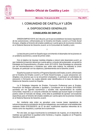 Boletín Oficial de Castilla y León
Núm. 114 Pág. 26271Miércoles, 15 de junio de 2016
I. COMUNIDAD DE CASTILLA Y LEÓN
A. DISPOSICIONES GENERALES
CONSEJERÍA DE EMPLEO
ORDEN EMP/521/2016, de 3 de junio, por la que se establecen las bases reguladoras
de las subvenciones, cofinanciadas por la Iniciativa de Empleo Juvenil y el Fondo Social
Europeo, dirigidas al fomento del empleo estable por cuenta ajena de los jóvenes incluidos
en el Sistema Nacional de Garantía Juvenil, en la Comunidad de Castilla y León.
I
La tasa de paro juvenil en España sigue convirtiendo el desempleo de los jóvenes en
un problema económico y social de primer orden.
Con el objetivo de impulsar medidas dirigidas a reducir este desempleo juvenil, ya
sea mediante la inserción laboral por cuenta ajena o a través del autoempleo, se aprobó la
Estrategia de Emprendimiento y Empleo Joven 2013-2016. Esta Estrategia es coherente
con las recomendaciones e iniciativas que, sobre esta materia, ha realizado la Unión
Europea, en particular con los objetivos y planteamientos de la Garantía Juvenil.
España ha puesto en marcha un Programa Operativo de Empleo Juvenil, cofinanciado
por la Iniciativa de Empleo Juvenil y el Fondo Social Europeo, y cuyas actuaciones van
dirigidas a los jóvenes que no se encuentren empleados, ni participen en actividades de
educación ni formación, los cuales deberán estar identificados en la base de datos del
Sistema de Garantía Juvenil en España.
La II Estrategia Integrada de Empleo, Formación Profesional para el Empleo,
Prevención de Riesgos Laborales e Igualdad y Conciliación en el Empleo 2016-2020,
acordada con los agentes económicos y sociales más representativos de nuestra
Comunidad, responde a un conjunto ordenado de medidas que buscan lograr un impacto
positivo sobre el mercado de trabajo, entre ellas la posibilidad de aprobar convocatorias
específicas para el fomento del empleo estable por cuenta ajena de los jóvenes incluidos
en el Sistema Nacional de Garantía Juvenil.
Así, mediante esta orden se aprueban unas nuevas bases reguladoras de
subvenciones para la contratación de dichos trabajadores, que sustituyen a las establecidas
mediante Orden EYE/352/2015, de 27 de abril, modificando aspectos relevantes de la
misma como los requisitos y cuantías de la subvención.
Por otro lado, se sigue incentivando la contratación de mujeres, en el desarrollo de
medidas que garanticen la igualdad entre hombres y mujeres, exigidas en el Programa
Operativo de Empleo Juvenil.
CV: BOCYL-D-15062016-2
 