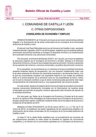 Boletín Oficial de Castilla y León
Núm. 72 Pág. 27276Jueves, 16 de abril de 2015
I. COMUNIDAD DE CASTILLA Y LEÓN
C. OTRAS DISPOSICIONES
CONSEJERÍA DE ECONOMÍA Y EMPLEO
ORDEN EYE/306/2015, de 10 de abril, por la que se convocan subvenciones públicas
dirigidas a la dinamización de las áreas comerciales de los municipios de la Comunidad
Autónoma de Castilla y León.
El artículo 5 del Texto Refundido de la Ley de Comercio de Castilla y León, aprobado
mediante Decreto Legislativo 2/2014, de 28 de agosto, establece que los poderes públicos
promoverán actuaciones tendentes a conseguir el desarrollo armónico y la modernización
de la actividad comercial y las estructuras comerciales.
Por otra parte, el artículo 8 del Decreto 33/2011, de 7 de julio, por el que se establece
la estructura orgánica de la Consejería de Economía y Empleo, atribuye a la Dirección
General de Comercio y Consumo las competencias para la promoción, fomento y desarrollo
de los sectores del comercio y servicios comerciales y la política de promoción comercial.
En la actualidad, nos encontramos en un momento en el que la actividad económica
presenta evidentes signos de recuperación, con una situación notablemente mejor que
la de años anteriores en términos de crecimiento económico y de demanda interna, y en
la que los consumidores muestran una importante mejoría en sus niveles de confianza
tanto en la actual situación de la economía como en sus expectativas de futuro, motivo
por el cual es necesario contribuir a que el sector comercial pueda aprovechar este mejor
comportamiento de la demanda interna y, muy especialmente, del consumo privado.
En este sentido, desde la Consejería de Economía y Empleo se considera conveniente
impulsar actuaciones directamente vinculadas con la dinamización de nuestras áreas
comerciales que permitan al pequeño comercio aprovechar este momento de repunte de
la actividad económica.
Por otra parte, por Orden de la Consejería de Economía y Empleo de 8 de marzo
de 2012 se aprobó el Plan Estratégico de Subvenciones de la Consejería de Economía y
Empleo actualmente vigente, modificado mediante Orden de la Consejería de Economía y
Empleo de 24 de febrero de 2015.
Mediante la Orden EYE/245/2015, de 25 de marzo («B.O.C. y L.» n.º 62, de 31 de
marzo de 2015), se establecen las bases reguladoras de las subvenciones dirigidas a la
dinamización de las áreas comerciales de los municipios de la Comunidad Autónoma de
Castilla y León.
La base 6.ª de la citada Orden establece que «el procedimiento de concesión de
las subvenciones previstas en estas bases se tramitará en régimen de concurrencia
competitiva, y se iniciará con la convocatoria aprobada por el Consejero de Economía y
CV: BOCYL-D-16042015-5
 