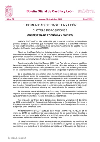 Boletín Oficial de Castilla y León
Núm. 72 Pág. 27295Jueves, 16 de abril de 2015
I. COMUNIDAD DE CASTILLA Y LEÓN
C. OTRAS DISPOSICIONES
CONSEJERÍA DE ECONOMÍA Y EMPLEO
ORDEN EYE/309/2015, de 10 de abril, por la que se convocan subvenciones
públicas dirigidas a proyectos que incorporen valor añadido a la actividad comercial
de los establecimientos comerciales de la Comunidad Autónoma de Castilla y León
(Código de Registro de Ayudas COM003).
El artículo 5 del Texto Refundido de la Ley de Comercio de Castilla y León, aprobado
mediante Decreto Legislativo 2/2014, de 28 de agosto, establece que los poderes públicos
promoverán actuaciones tendentes a conseguir el desarrollo armónico y la modernización
de la actividad comercial y las estructuras comerciales.
Por otra parte, el artículo 8 del Decreto 33/2011, de 7 de julio, por el que se establece
la estructura orgánica de la Consejería de Economía y Empleo, atribuye a la Dirección
General de Comercio y Consumo las competencias para la promoción, fomento y desarrollo
de los sectores del comercio y servicios comerciales y la política de promoción comercial.
En la actualidad, nos encontramos en un momento en el que la actividad económica
presenta evidentes signos de recuperación, con una situación notablemente mejor que
la de años anteriores en términos de crecimiento económico y de demanda interna, y en
la que los consumidores muestran una importante mejoría en sus niveles de confianza
tanto en la actual situación de la economía como en sus expectativas de futuro, motivo
por el cual es necesario contribuir a que el sector comercial pueda aprovechar este mejor
comportamiento de la demanda interna y, muy especialmente, del consumo privado.
En este sentido, desde la Consejería de Economía y Empleo se considera conveniente
impulsar actuaciones de apoyo directo a nuestras pymes comerciales que las permitan
aprovechar este momento de repunte de la actividad económica.
Por otra parte, por Orden de la Consejería de Economía y Empleo de 8 de marzo
de 2012 se aprobó el Plan Estratégico de Subvenciones de la Consejería de Economía y
Empleo actualmente vigente, modificado mediante Orden de la Consejería de Economía y
Empleo de 24 de febrero de 2015.
Mediante la Orden EYE/244/2015, de 25 de marzo («B.O.C. y L.» n.º 62, de 31 de
marzo de 2015), se establecen las bases reguladoras de las subvenciones dirigidas a
proyectos que incorporen valor añadido a la actividad comercial de los establecimientos
comerciales de la Comunidad Autónoma de Castilla y León.
La base 6.ª de la citada Orden establece que «el procedimiento de concesión de
las subvenciones previstas en estas bases se tramitará en régimen de concurrencia
competitiva, y se iniciará por la convocatoria aprobada por el Consejero de Economía y
CV: BOCYL-D-16042015-7
 