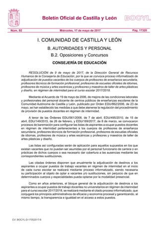 Boletín Oficial de Castilla y León
Núm. 92 Pág. 17320Miércoles, 17 de mayo de 2017
I. COMUNIDAD DE CASTILLA Y LEÓN
B. AUTORIDADES Y PERSONAL
B.2. Oposiciones y Concursos
CONSEJERÍA DE EDUCACIÓN
RESOLUCIÓN de 9 de mayo de 2017, de la Dirección General de Recursos
Humanos de la Consejería de Educación, por la que se convoca proceso informatizado de
adjudicación de puestos vacantes de los cuerpos de profesores de enseñanza secundaria,
profesores técnicos de formación profesional, profesores de escuelas oficiales de idiomas,
profesores de música y artes escénicas y profesores y maestros de taller de artes plásticas
y diseño, en régimen de interinidad para el curso escolar 2017/2018.
Mediante el Acuerdo de 19 de mayo de 2006, de mejora de las condiciones laborales
y profesionales del personal docente de centros públicos de enseñanzas escolares de la
Comunidad Autónoma de Castilla y León, publicado por Orden EDU/862/2006, de 23 de
mayo, se han establecido las medidas a que debe atenerse la regulación del procedimiento
de provisión de puestos docentes en régimen de interinidad.
A tenor de las Órdenes EDU/561/2008, de 7 de abril, EDU/495/2010, de 15 de
abril, EDU/149/2015, de 26 de febrero, y EDU/169/2017, de 8 de marzo, se convocaron
procesos de baremación para configurar las listas de aspirantes a ocupar puestos docentes
en régimen de interinidad pertenecientes a los cuerpos de profesores de enseñanza
secundaria, profesores técnicos de formación profesional, profesores de escuelas oficiales
de idiomas, profesores de música y artes escénicas y profesores y maestros de taller de
artes plásticas y diseño.
Las listas así configuradas serán de aplicación para aquellos supuestos en los que
existan vacantes que no puedan ser asumidas por el personal funcionario de carrera o en
prácticas de dichos cuerpos o sea necesario dar cobertura a las ausencias mediante las
correspondientes sustituciones.
Las citadas órdenes disponen que anualmente la adjudicación de destinos a los
aspirantes a ocupar puestos de trabajo vacantes en régimen de interinidad en el inicio
de cada curso escolar se realizará mediante proceso informatizado, siendo necesaria
su participación al objeto de optar a vacantes y/o sustituciones, sin perjuicio de que en
determinados cuerpos y especialidades pueda optarse por la modalidad presencial.
Como en años anteriores, el bloque general de la adjudicación de destinos a los
aspirantes a ocupar puestos de trabajo docentes no universitarios en régimen de interinidad
para el curso escolar 2017/2018, se realizará mediante el citado proceso informatizado, que
conjugará los principios administrativos de eficacia y economía procesal y garantizando, al
mismo tiempo, la transparencia e igualdad en el acceso a estos puestos.
CV: BOCYL-D-17052017-6
 