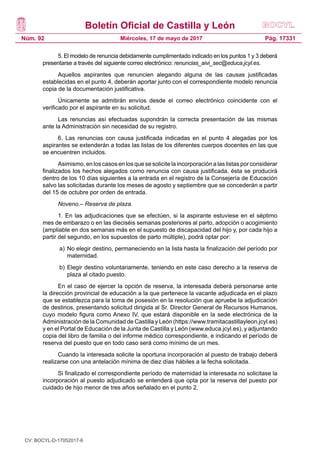 Boletín Oficial de Castilla y León
Núm. 92 Pág. 17331Miércoles, 17 de mayo de 2017
5. El modelo de renuncia debidamente cumplimentado indicado en los puntos 1 y 3 deberá
presentarse a través del siguiente correo electrónico: renuncias_aivi_sec@educa.jcyl.es.
Aquellos aspirantes que renuncien alegando alguna de las causas justificadas
establecidas en el punto 4, deberán aportar junto con el correspondiente modelo renuncia
copia de la documentación justificativa.
Únicamente se admitirán envíos desde el correo electrónico coincidente con el
verificado por el aspirante en su solicitud.
Las renuncias así efectuadas supondrán la correcta presentación de las mismas
ante la Administración sin necesidad de su registro.
6. Las renuncias con causa justificada indicadas en el punto 4 alegadas por los
aspirantes se extenderán a todas las listas de los diferentes cuerpos docentes en las que
se encuentren incluidos.
Asimismo, en los casos en los que se solicite la incorporación a las listas por considerar
finalizados los hechos alegados como renuncia con causa justificada, ésta se producirá
dentro de los 10 días siguientes a la entrada en el registro de la Consejería de Educación
salvo las solicitadas durante los meses de agosto y septiembre que se concederán a partir
del 15 de octubre por orden de entrada.
Noveno.– Reserva de plaza.
1. En las adjudicaciones que se efectúen, si la aspirante estuviese en el séptimo
mes de embarazo o en las dieciséis semanas posteriores al parto, adopción o acogimiento
(ampliable en dos semanas más en el supuesto de discapacidad del hijo y, por cada hijo a
partir del segundo, en los supuestos de parto múltiple), podrá optar por:
a)	No elegir destino, permaneciendo en la lista hasta la finalización del período por
maternidad.
b)	Elegir destino voluntariamente, teniendo en este caso derecho a la reserva de
plaza al citado puesto.
En el caso de ejercer la opción de reserva, la interesada deberá personarse ante
la dirección provincial de educación a la que pertenece la vacante adjudicada en el plazo
que se establezca para la toma de posesión en la resolución que apruebe la adjudicación
de destinos, presentando solicitud dirigida al Sr. Director General de Recursos Humanos,
cuyo modelo figura como Anexo IV, que estará disponible en la sede electrónica de la
Administración de la Comunidad de Castilla y León (https://www.tramitacastillayleon.jcyl.es)
y en el Portal de Educación de la Junta de Castilla y León (www.educa.jcyl.es), y adjuntando
copia del libro de familia o del informe médico correspondiente, e indicando el período de
reserva del puesto que en todo caso será como mínimo de un mes.
Cuando la interesada solicite la oportuna incorporación al puesto de trabajo deberá
realizarse con una antelación mínima de diez días hábiles a la fecha solicitada.
Si finalizado el correspondiente período de maternidad la interesada no solicitase la
incorporación al puesto adjudicado se entenderá que opta por la reserva del puesto por
cuidado de hijo menor de tres años señalado en el punto 2.
CV: BOCYL-D-17052017-6
 