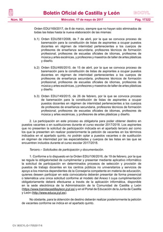 Boletín Oficial de Castilla y León
Núm. 92 Pág. 17322Miércoles, 17 de mayo de 2017
Orden EDU/169/2017, de 8 de marzo, siempre que no hayan sido eliminados de
todas las listas hasta la nueva elaboración de las mismas:
b.1) 	Orden EDU/561/2008, de 7 de abril, por la que se convoca proceso de
baremación para la constitución de listas de aspirantes a ocupar puestos
docentes en régimen de interinidad pertenecientes a los cuerpos de
profesores de enseñanza secundaria, profesores técnicos de formación
profesional, profesores de escuelas oficiales de idiomas, profesores de
música y artes escénicas, y profesores y maestros de taller de artes plásticas
y diseño.
b.2) 	Orden EDU/495/2010, de 15 de abril, por la que se convoca proceso de
baremación para la constitución de listas de aspirantes a ocupar puestos
docentes en régimen de interinidad pertenecientes a los cuerpos de
profesores de enseñanza secundaria, profesores técnicos de formación
profesional, profesores de escuelas oficiales de idiomas, profesores de
música y artes escénicas, y profesores y maestros de taller de artes plásticas
y diseño.
b.3) 	Orden EDU/149/2015, de 26 de febrero, por la que se convoca proceso
de baremación para la constitución de listas de aspirantes a ocupar
puestos docentes en régimen de interinidad pertenecientes a los cuerpos
de profesores de enseñanza secundaria, profesores técnicos de formación
profesional, profesores de escuelas oficiales de idiomas, profesores de
música y artes escénicas, y profesores de artes plásticas y diseño.
2. La participación en este proceso es obligatoria para poder obtener destino en
puestos vacantes o en sustituciones durante el curso escolar 2017/2018. Los aspirantes
que no presenten la solicitud de participación indicada en el apartado tercero así como
los que la presenten sin realizar posteriormente la petición de vacantes en los términos
indicados en el apartado quinto, no podrán optar a puestos vacantes o de sustitución
en régimen de interinidad por las especialidades y cuerpos de las listas en las que se
encuentren incluidos durante el curso escolar 2017/2018.
Tercero.– Solicitudes de participación y documentación.
1. Conforme a lo dispuesto en la Orden EDU/106/2016, de 19 de febrero, por la que
se regula la obligatoriedad de cumplimentar y presentar mediante aplicativo informático
la solicitud de participación en determinados procesos de selección y provisión de
puestos de trabajo docentes en los centros públicos no universitarios y servicios de
apoyo a los mismos dependientes de la Consejería competente en materia de educación,
quienes deseen participar en esta convocatoria deberán presentar de forma presencial
o telemática una única solicitud conforme al modelo del Anexo I cuya cumplimentación
obligatoriamente deberá efectuarse a través de la aplicación informática, disponible
en la sede electrónica de la Administración de la Comunidad de Castilla y León
(https://www.tramitacastillayleon.jcyl.es) y en el Portal de Educación de la Junta de Castilla
y León (http://www.educa.jcyl.es).
No obstante, para la obtención de destino deberán realizar posteriormente la petición
de vacantes conforme se indica en el apartado quinto.
CV: BOCYL-D-17052017-6
 