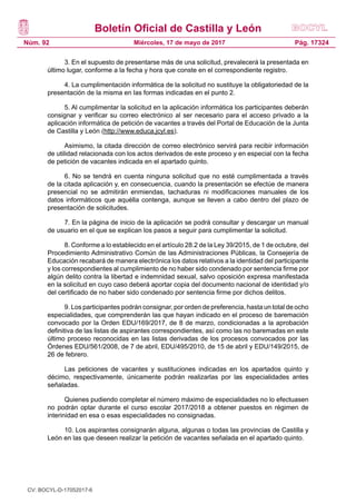 Boletín Oficial de Castilla y León
Núm. 92 Pág. 17324Miércoles, 17 de mayo de 2017
3. En el supuesto de presentarse más de una solicitud, prevalecerá la presentada en
último lugar, conforme a la fecha y hora que conste en el correspondiente registro.
4. La cumplimentación informática de la solicitud no sustituye la obligatoriedad de la
presentación de la misma en las formas indicadas en el punto 2.
5. Al cumplimentar la solicitud en la aplicación informática los participantes deberán
consignar y verificar su correo electrónico al ser necesario para el acceso privado a la
aplicación informática de petición de vacantes a través del Portal de Educación de la Junta
de Castilla y León (http://www.educa.jcyl.es).
Asimismo, la citada dirección de correo electrónico servirá para recibir información
de utilidad relacionada con los actos derivados de este proceso y en especial con la fecha
de petición de vacantes indicada en el apartado quinto.
6. No se tendrá en cuenta ninguna solicitud que no esté cumplimentada a través
de la citada aplicación y, en consecuencia, cuando la presentación se efectúe de manera
presencial no se admitirán enmiendas, tachaduras ni modificaciones manuales de los
datos informáticos que aquélla contenga, aunque se lleven a cabo dentro del plazo de
presentación de solicitudes.
7. En la página de inicio de la aplicación se podrá consultar y descargar un manual
de usuario en el que se explican los pasos a seguir para cumplimentar la solicitud.
8. Conforme a lo establecido en el artículo 28.2 de la Ley 39/2015, de 1 de octubre, del
Procedimiento Administrativo Común de las Administraciones Públicas, la Consejería de
Educación recabará de manera electrónica los datos relativos a la identidad del participante
y los correspondientes al cumplimiento de no haber sido condenado por sentencia firme por
algún delito contra la libertad e indemnidad sexual, salvo oposición expresa manifestada
en la solicitud en cuyo caso deberá aportar copia del documento nacional de identidad y/o
del certificado de no haber sido condenado por sentencia firme por dichos delitos.
9. Los participantes podrán consignar, por orden de preferencia, hasta un total de ocho
especialidades, que comprenderán las que hayan indicado en el proceso de baremación
convocado por la Orden EDU/169/2017, de 8 de marzo, condicionadas a la aprobación
definitiva de las listas de aspirantes correspondientes, así como las no baremadas en este
último proceso reconocidas en las listas derivadas de los procesos convocados por las
Órdenes EDU/561/2008, de 7 de abril, EDU/495/2010, de 15 de abril y EDU/149/2015, de
26 de febrero.
Las peticiones de vacantes y sustituciones indicadas en los apartados quinto y
décimo, respectivamente, únicamente podrán realizarlas por las especialidades antes
señaladas.
Quienes pudiendo completar el número máximo de especialidades no lo efectuasen
no podrán optar durante el curso escolar 2017/2018 a obtener puestos en régimen de
interinidad en esa o esas especialidades no consignadas.
10. Los aspirantes consignarán alguna, algunas o todas las provincias de Castilla y
León en las que deseen realizar la petición de vacantes señalada en el apartado quinto.
CV: BOCYL-D-17052017-6
 