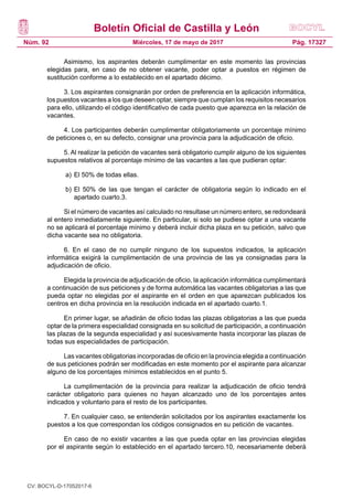 Boletín Oficial de Castilla y León
Núm. 92 Pág. 17327Miércoles, 17 de mayo de 2017
Asimismo, los aspirantes deberán cumplimentar en este momento las provincias
elegidas para, en caso de no obtener vacante, poder optar a puestos en régimen de
sustitución conforme a lo establecido en el apartado décimo.
3. Los aspirantes consignarán por orden de preferencia en la aplicación informática,
los puestos vacantes a los que deseen optar, siempre que cumplan los requisitos necesarios
para ello, utilizando el código identificativo de cada puesto que aparezca en la relación de
vacantes.
4. Los participantes deberán cumplimentar obligatoriamente un porcentaje mínimo
de peticiones o, en su defecto, consignar una provincia para la adjudicación de oficio.
5. Al realizar la petición de vacantes será obligatorio cumplir alguno de los siguientes
supuestos relativos al porcentaje mínimo de las vacantes a las que pudieran optar:
a)	El 50% de todas ellas.
b)	El 50% de las que tengan el carácter de obligatoria según lo indicado en el
apartado cuarto.3.
Si el número de vacantes así calculado no resultase un número entero, se redondeará
al entero inmediatamente siguiente. En particular, si solo se pudiese optar a una vacante
no se aplicará el porcentaje mínimo y deberá incluir dicha plaza en su petición, salvo que
dicha vacante sea no obligatoria.
6. En el caso de no cumplir ninguno de los supuestos indicados, la aplicación
informática exigirá la cumplimentación de una provincia de las ya consignadas para la
adjudicación de oficio.
Elegida la provincia de adjudicación de oficio, la aplicación informática cumplimentará
a continuación de sus peticiones y de forma automática las vacantes obligatorias a las que
pueda optar no elegidas por el aspirante en el orden en que aparezcan publicados los
centros en dicha provincia en la resolución indicada en el apartado cuarto.1.
En primer lugar, se añadirán de oficio todas las plazas obligatorias a las que pueda
optar de la primera especialidad consignada en su solicitud de participación, a continuación
las plazas de la segunda especialidad y así sucesivamente hasta incorporar las plazas de
todas sus especialidades de participación.
Las vacantes obligatorias incorporadas de oficio en la provincia elegida a continuación
de sus peticiones podrán ser modificadas en este momento por el aspirante para alcanzar
alguno de los porcentajes mínimos establecidos en el punto 5.
La cumplimentación de la provincia para realizar la adjudicación de oficio tendrá
carácter obligatorio para quienes no hayan alcanzado uno de los porcentajes antes
indicados y voluntario para el resto de los participantes.
7. En cualquier caso, se entenderán solicitados por los aspirantes exactamente los
puestos a los que correspondan los códigos consignados en su petición de vacantes.
En caso de no existir vacantes a las que pueda optar en las provincias elegidas
por el aspirante según lo establecido en el apartado tercero.10, necesariamente deberá
CV: BOCYL-D-17052017-6
 