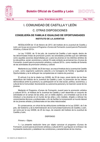 Boletín Oficial de Castilla y León

Núm. 33                               Lunes, 18 de febrero de 2013                            Pág. 11524


                   I. COMUNIDAD DE CASTILLA Y LEÓN
                                 C. OTRAS DISPOSICIONES
          CONSEJERÍA DE FAMILIA E IGUALDAD DE OPORTUNIDADES
                                   INSTITUTO DE LA JUVENTUD

              RESOLUCIÓN de 12 de febrero de 2013, del Instituto de la Juventud de Castilla y
       León, por la que se convoca el Programa «Cursos de Formación Juvenil para la Promoción
       Artística y Cultural 2013».

             La Ley 11/2002, de 10 de julio, de Juventud de Castilla y León regula, dentro de
       las denominadas líneas de promoción juvenil, las actividades juveniles que son definidas
       como aquellas acciones desarrolladas por y para los jóvenes en los distintos ámbitos de
       la vida política, social, económica y cultural. En este contexto se enmarcan los «Cursos de
       Formación Juvenil para la promoción artística y cultural 2013», como medida de fomento
       de las actividades de promoción artística y cultural.

            Mediante la Ley 3/2006, de 25 de mayo, se crea el Instituto de la Juventud de Castilla
       y León, como organismo autónomo adscrito a la Consejería de Familia e Igualdad de
       Oportunidades y se le atribuyen las competencias en materia de juventud.

             El artículo 2.a) de la citada Ley 3/2006, de 25 de mayo, prevé dentro de los fines
       específicos del Instituto de la Juventud de Castilla y León, la promoción de los valores
       democráticos entre la juventud y su participación en la vida social, política, económica, y
       cultural de la Comunidad, favoreciendo su autonomía personal y la inserción social de los
       jóvenes.

              Mediante el Programa «Cursos de Formación Juvenil para la promoción artística
       y cultural 2013», el Instituto de la Juventud de Castilla y León desarrolla un conjunto de
       actividades en el campo de las artes, con un doble objetivo, uno inmediato cual es el de
       introducir a los jóvenes en el mundo de las artes y otro mediato, dirigido a reforzar los
       conocimientos técnicos y profesionales, a fin de facilitar la incorporación al mundo laboral
       de los jóvenes artistas y profesionales en las artes relacionadas.

              En consecuencia, en virtud de las atribuciones conferidas en la Ley 3/2001, de 3 de
       julio, del Gobierno y de la Administración de la Comunidad Autónoma de Castilla y León,
       así como por la Ley 3/2006, de 25 de mayo, de creación del Instituto de la Juventud de
       Castilla y León,

                                              DISPONGO

             Primero.– Objeto.

             1.– La presente resolución tiene por objeto convocar el programa «Cursos de
       Formación Juvenil para la promoción artística y cultural 2013» que figuran en el Anexo I de
       la presente resolución y establecer las condiciones y características de los mismos.



CV: BOCYL-D-18022013-15
 