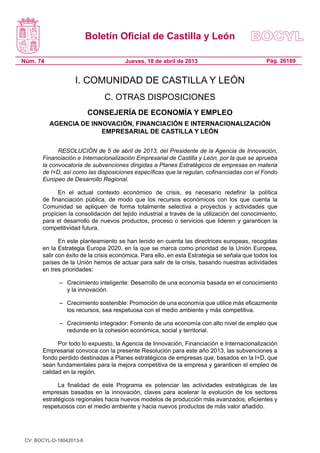 Boletín Oficial de Castilla y León

Núm. 74                                Jueves, 18 de abril de 2013                             Pág. 26169


                    I. COMUNIDAD DE CASTILLA Y LEÓN
                               C. OTRAS DISPOSICIONES
                          CONSEJERÍA DE ECONOMÍA Y EMPLEO
          AGENCIA DE INNOVACIÓN, FINANCIACIÓN E INTERNACIONALIZACIÓN
                        EMPRESARIAL DE CASTILLA Y LEÓN

             RESOLUCIÓN de 5 de abril de 2013, del Presidente de la Agencia de Innovación,
       Financiación e Internacionalización Empresarial de Castilla y León, por la que se aprueba
       la convocatoria de subvenciones dirigidas a Planes Estratégicos de empresas en materia
       de I+D, así como las disposiciones específicas que la regulan, cofinanciadas con el Fondo
       Europeo de Desarrollo Regional.

             En el actual contexto económico de crisis, es necesario redefinir la política
       de financiación pública, de modo que los recursos económicos con los que cuenta la
       Comunidad se apliquen de forma totalmente selectiva a proyectos y actividades que
       propicien la consolidación del tejido industrial a través de la utilización del conocimiento,
       para el desarrollo de nuevos productos, proceso o servicios que lideren y garanticen la
       competitividad futura.

              En este planteamiento se han tenido en cuenta las directrices europeas, recogidas
       en la Estrategia Europa 2020, en la que se marca como prioridad de la Unión Europea,
       salir con éxito de la crisis económica. Para ello, en esta Estrategia se señala que todos los
       países de la Unión hemos de actuar para salir de la crisis, basando nuestras actividades
       en tres prioridades:

              –	 Crecimiento inteligente: Desarrollo de una economía basada en el conocimiento
                 y la innovación.

              –	 Crecimiento sostenible: Promoción de una economía que utilice más eficazmente
                 los recursos, sea respetuosa con el medio ambiente y más competitiva.

              –	 Crecimiento integrador: Fomento de una economía con alto nivel de empleo que
                 redunde en la cohesión económica, social y territorial.

             Por todo lo expuesto, la Agencia de Innovación, Financiación e Internacionalización
       Empresarial convoca con la presente Resolución para este año 2013, las subvenciones a
       fondo perdido destinadas a Planes estratégicos de empresas que, basados en la I+D, que
       sean fundamentales para la mejora competitiva de la empresa y garanticen el empleo de
       calidad en la región.

             La finalidad de este Programa es potenciar las actividades estratégicas de las
       empresas basadas en la innovación, claves para acelerar la evolución de los sectores
       estratégicos regionales hacia nuevos modelos de producción más avanzados, eficientes y
       respetuosos con el medio ambiente y hacia nuevos productos de más valor añadido.




 CV: BOCYL-D-18042013-8
 