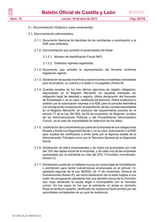 Boletín Oficial de Castilla y León
Núm. 74                                  Jueves, 18 de abril de 2013                              Pág. 26178

             2.– Documentación (Original o copia compulsada):

             2.1. Documentación administrativa.

                   2.1.1.	Documento Nacional de Identidad de los solicitantes o autorización a la
                          ADE para obtenerlo.

                   2.1.2.	Documentación que acredite la personalidad del titular:

               	          2.1.2.1. Número de Identificación Fiscal (NIF).

               	          2.1.2.2. Estatutos vigentes registrados.

                   2.1.2.	Documento que acredite la representación del firmante conforme
                          legislación vigente.

                   2.1.3.	Declaración de ayudas incentivos y subvenciones concedidas o solicitadas
                          para el proyecto, su cuantía y si están o no pagadas (Anexo B).

                   2.1.4.	Cuentas anuales de los tres últimos ejercicios de registro obligatorio,
                          depositadas en el Registro Mercantil; en aquellas entidades sin
                          obligación legal de depósito y registro, última declaración del Impuesto
                          de Sociedades o, en su caso, certificado de exención. Podrá sustituirse lo
                          anterior por la autorización expresa a la ADE para la consulta telemática
                          y la consiguiente incorporación al expediente, de las cuentas depositadas
                          en el Registro Mercantil, sin perjuicio del requerimiento previsto en el
                          artículo 71 de la Ley 30/1992, de 26 de noviembre, de Régimen Jurídico
                          de las Administraciones Públicas y del Procedimiento Administrativo
                          Común, en el caso de imposibilidad de obtención de los datos.

                   2.1.5.	Justificación del cumplimiento por parte de la empresa de sus obligaciones
                          fiscales y frente a la Seguridad Social o, en su caso, autorización a la ADE
                          para recabar los certificados a emitir tanto por la Agencia estatal de la
                          Administración Tributaria como por la Tesorería General de la Seguridad
                          Social.

                   2.1.6.	Declaración de datos empresariales y de todos los accionistas con más
                          del 10% del capital social de la empresa, y de cada una de las empresas
                          participadas por el solicitante en más del 25%. Formulario normalizado.
                          (Anexo C).

                   2.1.7.	Declaración jurada de no hallarse incurso en causa legal de inhabilitación
                          o prohibición para recibir subvenciones enumeradas en el artículo 13,
                          apartado segundo de la Ley 38/2003, de 17 de noviembre, General de
                          Subvenciones (Anexo D), así como declaración de no estar sujetos a una
                          orden de recuperación pendiente tras una decisión previa de la Comisión
                          que haya declarado la ayuda ilegal e incompatible con el mercado
                          común. En los casos en los que el solicitante no tenga su domicilio
                          fiscal en territorio español, certificado de residencia fiscal emitido por las
                          autoridades competentes de su país de residencia.




 CV: BOCYL-D-18042013-8
 