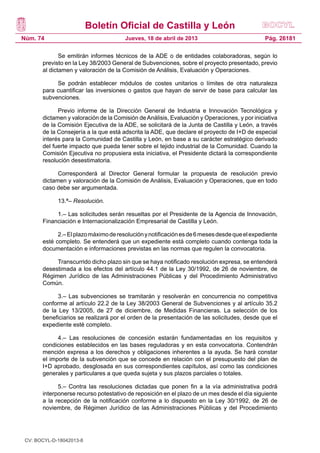 Boletín Oficial de Castilla y León
Núm. 74                                Jueves, 18 de abril de 2013                            Pág. 26181

              Se emitirán informes técnicos de la ADE o de entidades colaboradoras, según lo
       previsto en la Ley 38/2003 General de Subvenciones, sobre el proyecto presentado, previo
       al dictamen y valoración de la Comisión de Análisis, Evaluación y Operaciones.

            Se podrán establecer módulos de costes unitarios o límites de otra naturaleza
       para cuantificar las inversiones o gastos que hayan de servir de base para calcular las
       subvenciones.

             Previo informe de la Dirección General de Industria e Innovación Tecnológica y
       dictamen y valoración de la Comisión de Análisis, Evaluación y Operaciones, y por iniciativa
       de la Comisión Ejecutiva de la ADE, se solicitará de la Junta de Castilla y León, a través
       de la Consejería a la que está adscrita la ADE, que declare el proyecto de I+D de especial
       interés para la Comunidad de Castilla y León, en base a su carácter estratégico derivado
       del fuerte impacto que pueda tener sobre el tejido industrial de la Comunidad. Cuando la
       Comisión Ejecutiva no propusiera esta iniciativa, el Presidente dictará la correspondiente
       resolución desestimatoria.

             Corresponderá al Director General formular la propuesta de resolución previo
       dictamen y valoración de la Comisión de Análisis, Evaluación y Operaciones, que en todo
       caso debe ser argumentada.

             13.ª– Resolución.

            1.– Las solicitudes serán resueltas por el Presidente de la Agencia de Innovación,
       Financiación e Internacionalización Empresarial de Castilla y León.

             2.– El plazo máximo de resolución y notificación es de 6 meses desde que el expediente
       esté completo. Se entenderá que un expediente está completo cuando contenga toda la
       documentación e informaciones previstas en las normas que regulen la convocatoria.

            Transcurrido dicho plazo sin que se haya notificado resolución expresa, se entenderá
       desestimada a los efectos del artículo 44.1 de la Ley 30/1992, de 26 de noviembre, de
       Régimen Jurídico de las Administraciones Públicas y del Procedimiento Administrativo
       Común.

             3.– Las subvenciones se tramitarán y resolverán en concurrencia no competitiva
       conforme al artículo 22.2 de la Ley 38/2003 General de Subvenciones y al artículo 35.2
       de la Ley 13/2005, de 27 de diciembre, de Medidas Financieras. La selección de los
       beneficiarios se realizará por el orden de la presentación de las solicitudes, desde que el
       expediente esté completo.

             4.– Las resoluciones de concesión estarán fundamentadas en los requisitos y
       condiciones establecidos en las bases reguladoras y en esta convocatoria. Contendrán
       mención expresa a los derechos y obligaciones inherentes a la ayuda. Se hará constar
       el importe de la subvención que se concede en relación con el presupuesto del plan de
       I+D aprobado, desglosada en sus correspondientes capítulos, así como las condiciones
       generales y particulares a que queda sujeta y sus plazos parciales o totales.

             5.– Contra las resoluciones dictadas que ponen fin a la vía administrativa podrá
       interponerse recurso potestativo de reposición en el plazo de un mes desde el día siguiente
       a la recepción de la notificación conforme a lo dispuesto en la Ley 30/1992, de 26 de
       noviembre, de Régimen Jurídico de las Administraciones Públicas y del Procedimiento




 CV: BOCYL-D-18042013-8
 
