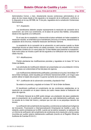 Boletín Oficial de Castilla y León
Núm. 74                                 Jueves, 18 de abril de 2013                             Pág. 26182

       Administrativo Común, o bien, directamente recurso contencioso administrativo en el
       plazo de dos meses desde el día siguiente a la recepción de la notificación, conforme a
       lo dispuesto en la Ley 29/1998, de 13 de julio, reguladora de la Jurisdicción Contencioso
       Administrativa.

             14.ª– Aceptación.

            Los beneficiarios deberán aceptar expresamente la resolución de concesión de la
       subvención, así como sus condiciones, en el plazo de quince días hábiles, computados
       desde el día siguiente a la notificación.

             En el caso de no aceptación, o transcurrido el plazo señalado sin haber aceptado la
       resolución recaída, se entenderá que el beneficiario renuncia a la misma, declarándose la
       aceptación de la renuncia, mediante resolución del Director General.

              La aceptación de la concesión de la subvención no será precisa cuando su titular
       interponga recurso en plazo frente a la citada concesión. Una vez resuelto dicho recurso
       el interesado contará con un nuevo plazo de 15 días hábiles para presentar su aceptación.
       Este nuevo plazo se iniciará a partir del día siguiente a la notificación de la resolución del
       citado recurso.

             15.ª– Modificaciones.

            Podrán plantearse las modificaciones previstas y reguladas en la base 18.ª de la
       Orden de Bases.

            Las solicitudes de modificación deberán ser presentadas con una antelación mínima
       de dos meses con anterioridad al final del plazo de vigencia.

             Las modificaciones debidamente justificadas y previstas en el punto 2 de la Base 18.º
       de la Orden de Bases, serán resueltas por el Director General de la ADE, y en ningún caso
       podrán alterar el objeto del proyecto ni suponer aumento de la subvención concedida.

             16.ª– Justificación de la subvención concedida y liquidación final.

             Se estará a lo previsto y regulado en la base 19.ª de la Orden de Bases.

             El beneficiario justificará el cumplimiento de las condiciones establecidas en la
       resolución de concesión en el plazo máximo de cuatro meses desde la finalización del
       plazo de vigencia.

             El Director General de la ADE podrá otorgar una ampliación del plazo establecido
       para la presentación de la justificación, siempre que esté debidamente justificado, que
       no exceda de la mitad del mismo y siempre que con ello no se perjudique derecho de
       tercero.

             La verificación del cumplimiento de requisitos y condiciones se realizará por la Agencia
       de Innovación, Financiación e Internacionalización Empresarial de Castilla y León. No
       obstante, podrá contratarse por la ADE, cuando así se estime necesario, la realización de
       un informe de verificación del cumplimiento de condiciones de la resolución y de los costes
       incurridos por auditor externo debidamente cualificado (inscrito en el Registro Oficial de
       Auditores de Cuentas R.O.A.C.).




 CV: BOCYL-D-18042013-8
 