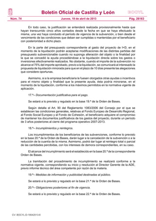 Boletín Oficial de Castilla y León
Núm. 74                                Jueves, 18 de abril de 2013                            Pág. 26183

            En todo caso, la justificación se entenderá realizada provisionalmente hasta que
       hayan transcurrido cinco años contados desde la fecha en que se haya efectuado la
       misma, una vez haya concluido el período de vigencia de la subvención, o bien desde el
       vencimiento de las condiciones que deban ser cumplidas o mantenidas por el beneficiario
       con posterioridad a dicho plazo.

             En la parte del presupuesto correspondiente al gasto del proyecto de I+D, en el
       momento de la liquidación podrán aceptarse modificaciones de las distintas partidas del
       presupuesto subvencionable cuando no suponga alteración del objeto o la finalidad por
       la que se concedió la ayuda procediéndose a la liquidación directa sobre los gastos o
       inversiones efectivamente realizados. No obstante, cuando el importe de la subvención no
       alcance el 75% del importe aprobado, previo a la liquidación, se comunicará al interesado la
       propuesta de liquidación minorada para que en el plazo de 10 días presente las alegaciones
       que considere oportunas.

             Asimismo, si a la empresa beneficiaria le fuesen otorgados otras ayudas o incentivos
       para el mismo objeto y finalidad que la presente ayuda, ésta podría minorarse, en el
       momento de la liquidación, conforme a los máximos permitidos en la normativa vigente de
       aplicación.

             17.ª– Documentación justificativa para el pago.

             Se estará a lo previsto y regulado en la base 19.ª de la Orden de Bases.

             Según detalla el Art. 90 del Reglamento 1083/2006 del Consejo por el que se
       establecen las condiciones generales, relativas al Fondo Europeo de Desarrollo Regional,
       al Fondo Social Europeo y al Fondo de Cohesión, el beneficiario adquiere el compromiso
       de mantener los documentos justificativos de los gastos del proyecto, durante un período
       de 3 años posteriores al cierre del programa operativo 2007-2013.

             18.ª– Incumplimientos y reintegros.

             Los incumplimientos de los beneficiarios de las subvenciones, conforme lo previsto
       en la base 20.ª de la Orden de Bases, darán lugar a la cancelación de la subvención o a la
       reducción de la cuantía de la misma. Asimismo, podrá dar lugar al reintegro total o parcial
       de las cantidades percibidas, con los intereses de demora correspondientes, en su caso.

            El alcance del incumplimiento será el establecido en la base 20.ª de la correspondiente
       Orden de Bases.

             La tramitación del procedimiento de incumplimiento se realizará conforme a la
       normativa vigente, correspondiendo su inicio y resolución al Director Gerente de la ADE,
       previo informe técnico del área competente por razón de la materia.

             19.ª– Medidas de información y publicidad destinadas al público.

             Se estará a lo previsto y regulado en la base 21.ª de la Orden de Bases.

             20.ª– Obligaciones posteriores al fin de vigencia.

             Se estará a lo previsto y regulado en la base 22.ª de la Orden de Bases.




 CV: BOCYL-D-18042013-8
 