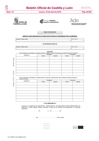 Boletín Oficial de Castilla y León
Núm. 74                                                                      Jueves, 18 de abril de 2013                                                          Pág. 26186




                                                                                      Número de Expediente


                                             ANEXO B: DECLARACIÓN DE AYUDAS SOLICITADAS O PERCIBIDAS POR LA EMPRESA

                                 Nombre / Razón social                                                                                       N.I.F / C.I.F.



                                                                                    EN REPRESENTACIÓN DE

                                 Nombre / Razón social                                                                                       N.I.F / C.I.F.



                                                                                             DECLARA
                                       Que la empresa ha solicitado y/o recibido ayudas, incentivos o subvenciones para el proyecto objeto de la solicitud.
                                                                                            Solicitado                                   Concedido
                                               Organismo
                                                                                  Fecha                  Importe                Fecha                   Importe
       Modelo 3320
       Código I.A.P.A. nº 2218




                                       Que la empresa ha solicitado y/o recibido ayudas, incentivos o subvenciones, para cualquier actividad durante los
                                       últimos tres años.
                                                                                            Solicitado                                    Concedido
                                                Organismo
                                                                                  Fecha                  Importe                Fecha                 Importe




                                                                                      Y SE COMPROMETE A

                                            Comunicar a la AGENCIA DE INNOVACIÓN, FINANCIACIÓN E INTERNACIONALIZACIÓN EMPRESARIAL DE
                                            CASTILLA Y LEÓN cualquier solicitud, concesión o pago que se produzca con posterioridad a la presente
                                            declaración.
                                                                             En              , a ….de …………………de




                                                                       Fdo: ………………………………………… (firma y sello)




                                       18




 CV: BOCYL-D-18042013-8
 