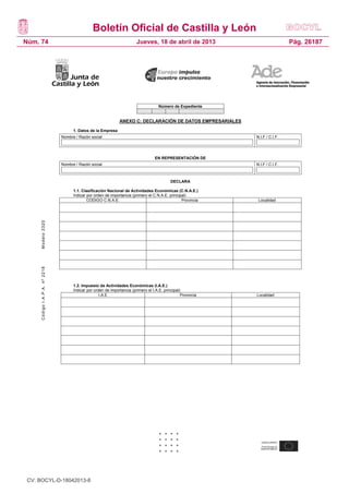 Boletín Oficial de Castilla y León
Núm. 74                                                                  Jueves, 18 de abril de 2013                            Pág. 26187




                                                                                      Número de Expediente


                                                               ANEXO C: DECLARACIÓN DE DATOS EMPRESARIALES

                                     1. Datos de la Empresa
                               Nombre / Razón social                                                           N.I.F / C.I.F.




                                                                                    EN REPRESENTACIÓN DE
                               Nombre / Razón social                                                           N.I.F / C.I.F.



                                                                                             DECLARA

                                     1.1. Clasificación Nacional de Actividades Económicas (C.N.A.E.)
                                     Indicar por orden de importancia (primero el C.N.A.E. principal)
                                             CODIGO C.N.A.E.                                      Provincia     Localidad
     Modelo 3320
     Código I.A.P.A. nº 2218




                                     1.2. Impuesto de Actividades Económicas (I.A.E.)
                                     Indicar por orden de importancia (primero el I.A.E. principal)
                                                    I.A.E                                          Provincia   Localidad




                                     19




 CV: BOCYL-D-18042013-8
 